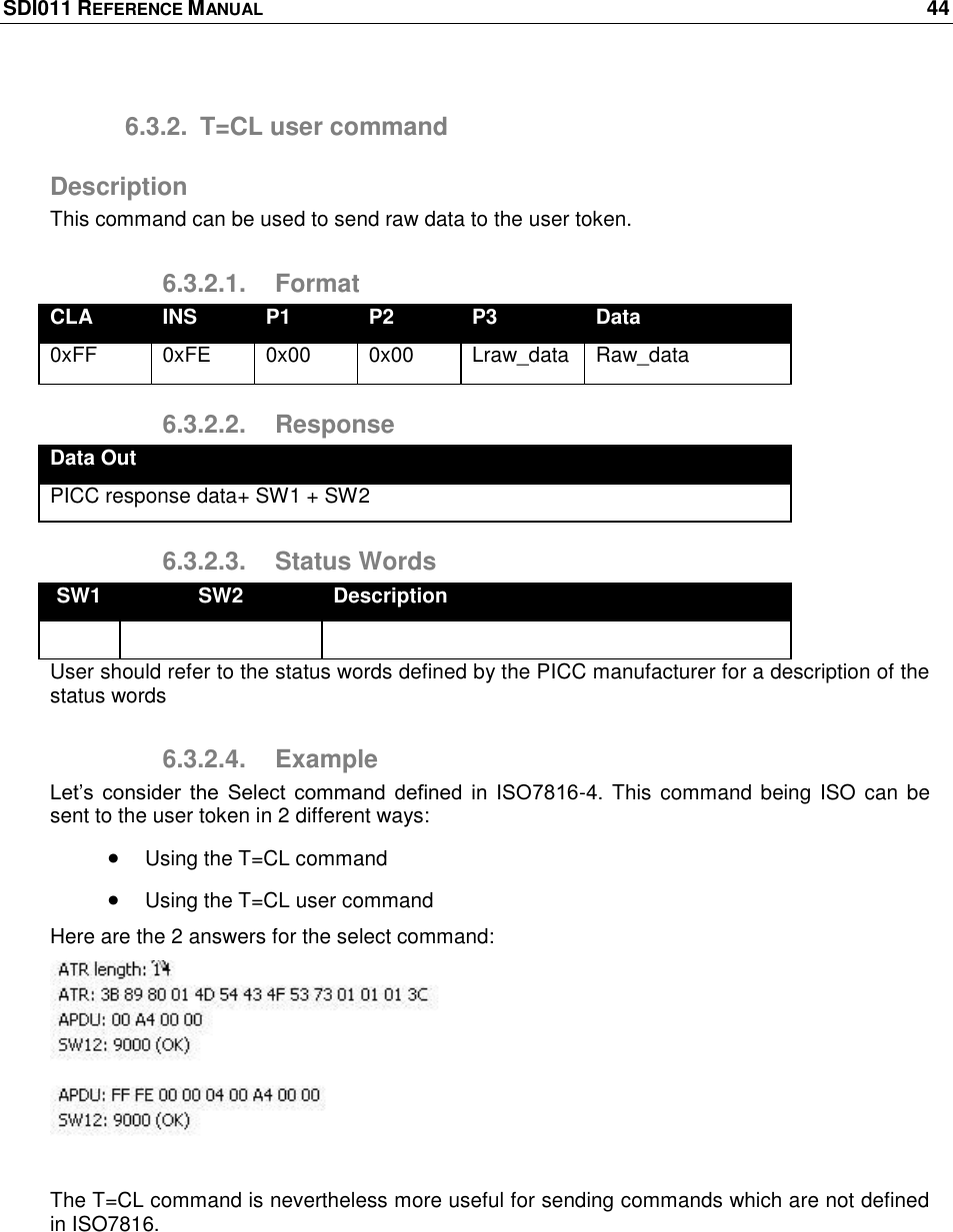 SDI011 REFERENCE MANUAL    44  6.3.2.  T=CL user command Description This command can be used to send raw data to the user token. 6.3.2.1.  Format CLA INS P1 P2 P3 Data 0xFF 0xFE 0x00 0x00 Lraw_data Raw_data 6.3.2.2.  Response Data Out PICC response data+ SW1 + SW2 6.3.2.3.  Status Words SW1 SW2 Description    User should refer to the status words defined by the PICC manufacturer for a description of the status words 6.3.2.4.  Example Let‘s  consider  the  Select  command  defined  in  ISO7816-4. This command being ISO can be sent to the user token in 2 different ways:  Using the T=CL command  Using the T=CL user command Here are the 2 answers for the select command:   The T=CL command is nevertheless more useful for sending commands which are not defined in ISO7816.  