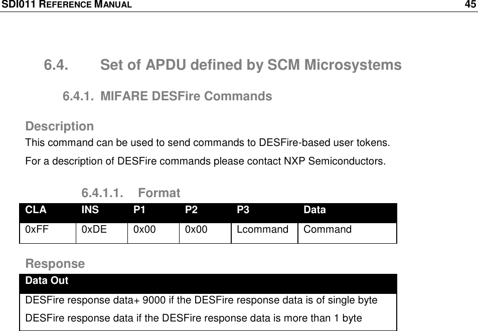 SDI011 REFERENCE MANUAL    45  6.4.  Set of APDU defined by SCM Microsystems 6.4.1.  MIFARE DESFire Commands Description This command can be used to send commands to DESFire-based user tokens. For a description of DESFire commands please contact NXP Semiconductors. 6.4.1.1.  Format CLA INS P1 P2 P3 Data 0xFF 0xDE 0x00 0x00 Lcommand Command Response Data Out DESFire response data+ 9000 if the DESFire response data is of single byte DESFire response data if the DESFire response data is more than 1 byte  