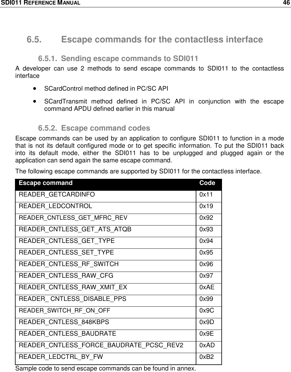 SDI011 REFERENCE MANUAL    46  6.5.  Escape commands for the contactless interface 6.5.1.  Sending escape commands to SDI011 A  developer  can  use  2  methods  to  send  escape  commands  to  SDI011  to  the  contactless interface  SCardControl method defined in PC/SC API  SCardTransmit  method  defined  in  PC/SC  API  in  conjunction  with  the  escape command APDU defined earlier in this manual 6.5.2.  Escape command codes Escape commands can be used by an application to configure SDI011 to function in a mode that is not its default configured mode or to get specific information. To put the SDI011 back into  its  default  mode,  either  the  SDI011  has  to  be  unplugged  and  plugged  again  or  the application can send again the same escape command. The following escape commands are supported by SDI011 for the contactless interface. Escape command Code READER_GETCARDINFO 0x11 READER_LEDCONTROL 0x19 READER_CNTLESS_GET_MFRC_REV 0x92 READER_CNTLESS_GET_ATS_ATQB 0x93 READER_CNTLESS_GET_TYPE 0x94 READER_CNTLESS_SET_TYPE 0x95 READER_CNTLESS_RF_SWITCH 0x96 READER_CNTLESS_RAW_CFG 0x97 READER_CNTLESS_RAW_XMIT_EX 0xAE READER_ CNTLESS_DISABLE_PPS 0x99 READER_SWITCH_RF_ON_OFF 0x9C READER_CNTLESS_848KBPS 0x9D READER_CNTLESS_BAUDRATE 0x9E READER_CNTLESS_FORCE_BAUDRATE_PCSC_REV2 0xAD READER_LEDCTRL_BY_FW 0xB2 Sample code to send escape commands can be found in annex. 