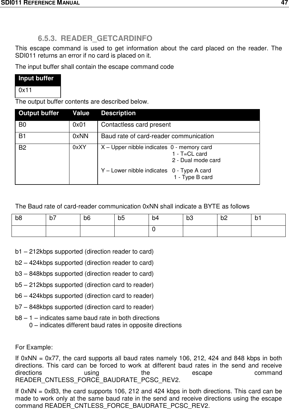 SDI011 REFERENCE MANUAL    47  6.5.3.  READER_GETCARDINFO This  escape command is  used  to get  information  about the  card  placed  on  the  reader.  The SDI011 returns an error if no card is placed on it.  The input buffer shall contain the escape command code Input buffer 0x11 The output buffer contents are described below. Output buffer Value Description B0 0x01  Contactless card present B1 0xNN Baud rate of card-reader communication B2 0xXY                          X – Upper nibble indicates  0 - memory card                                              1 - T=CL card                                              2 - Dual mode card Y – Lower nibble indicates   0 - Type A card                                               1 - Type B card  The Baud rate of card-reader communication 0xNN shall indicate a BYTE as follows b8 b7 b6 b5 b4 b3 b2 b1     0     b1 – 212kbps supported (direction reader to card) b2 – 424kbps supported (direction reader to card) b3 – 848kbps supported (direction reader to card) b5 – 212kbps supported (direction card to reader) b6 – 424kbps supported (direction card to reader) b7 – 848kbps supported (direction card to reader) b8 – 1 – indicates same baud rate in both directions         0 – indicates different baud rates in opposite directions  For Example: If 0xNN = 0x77, the card supports all baud rates namely 106, 212, 424 and 848 kbps in both directions.  This  card  can  be  forced  to  work  at  different  baud  rates  in  the  send  and  receive directions  using  the  escape  command READER_CNTLESS_FORCE_BAUDRATE_PCSC_REV2. If 0xNN = 0xB3, the card supports 106, 212 and 424 kbps in both directions. This card can be made to work only at the same baud rate in the send and receive directions using the escape command READER_CNTLESS_FORCE_BAUDRATE_PCSC_REV2.  