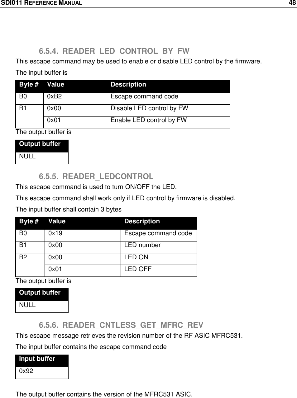 SDI011 REFERENCE MANUAL    48   6.5.4.  READER_LED_CONTROL_BY_FW This escape command may be used to enable or disable LED control by the firmware. The input buffer is Byte # Value Description B0 0xB2 Escape command code B1 0x00 Disable LED control by FW 0x01 Enable LED control by FW The output buffer is Output buffer NULL 6.5.5.  READER_LEDCONTROL This escape command is used to turn ON/OFF the LED. This escape command shall work only if LED control by firmware is disabled. The input buffer shall contain 3 bytes  Byte # Value Description B0 0x19 Escape command code  B1 0x00 LED number B2 0x00 LED ON 0x01 LED OFF The output buffer is Output buffer NULL 6.5.6.  READER_CNTLESS_GET_MFRC_REV This escape message retrieves the revision number of the RF ASIC MFRC531. The input buffer contains the escape command code Input buffer 0x92  The output buffer contains the version of the MFRC531 ASIC. 