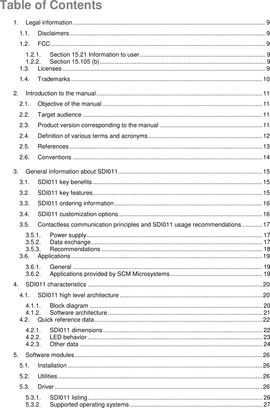   Table of Contents 1. Legal information ................................................................................................................... 9 1.1. Disclaimers ..................................................................................................................... 9 1.2. FCC ................................................................................................................................ 9 1.2.1. Section 15.21 Information to user ........................................................................... 9 1.2.2. Section 15.105 (b) ................................................................................................... 9 1.3. Licenses ......................................................................................................................... 9 1.4. Trademarks .................................................................................................................. 10 2. Introduction to the manual ................................................................................................... 11 2.1. Objective of the manual ............................................................................................... 11 2.2. Target audience ........................................................................................................... 11 2.3. Product version corresponding to the manual ............................................................. 11 2.4. Definition of various terms and acronyms .................................................................... 12 2.5. References ................................................................................................................... 13 2.6. Conventions ................................................................................................................. 14 3. General information about SDI011 ...................................................................................... 15 3.1. SDI011 key benefits ..................................................................................................... 15 3.2. SDI011 key features ..................................................................................................... 15 3.3. SDI011 ordering information ........................................................................................ 16 3.4. SDI011 customization options ...................................................................................... 16 3.5. Contactless communication principles and SDI011 usage recommendations ............ 17 3.5.1. Power supply......................................................................................................... 17 3.5.2. Data exchange ...................................................................................................... 17 3.5.3. Recommendations ................................................................................................ 18 3.6. Applications .................................................................................................................. 19 3.6.1. General ................................................................................................................. 19 3.6.2. Applications provided by SCM Microsystems ....................................................... 19 4. SDI011 characteristics ........................................................................................................ 20 4.1. SDI011 high level architecture ..................................................................................... 20 4.1.1. Block diagram ....................................................................................................... 20 4.1.2. Software architecture ............................................................................................ 21 4.2. Quick reference data .................................................................................................... 22 4.2.1. SDI011 dimensions ............................................................................................... 22 4.2.2. LED behavior ........................................................................................................ 23 4.2.3. Other data ............................................................................................................. 24 5. Software modules ................................................................................................................ 26 5.1. Installation .................................................................................................................... 26 5.2. Utilities .......................................................................................................................... 26 5.3. Driver ............................................................................................................................ 26 5.3.1. SDI011 listing ........................................................................................................ 26 5.3.2. Supported operating systems ............................................................................... 27 