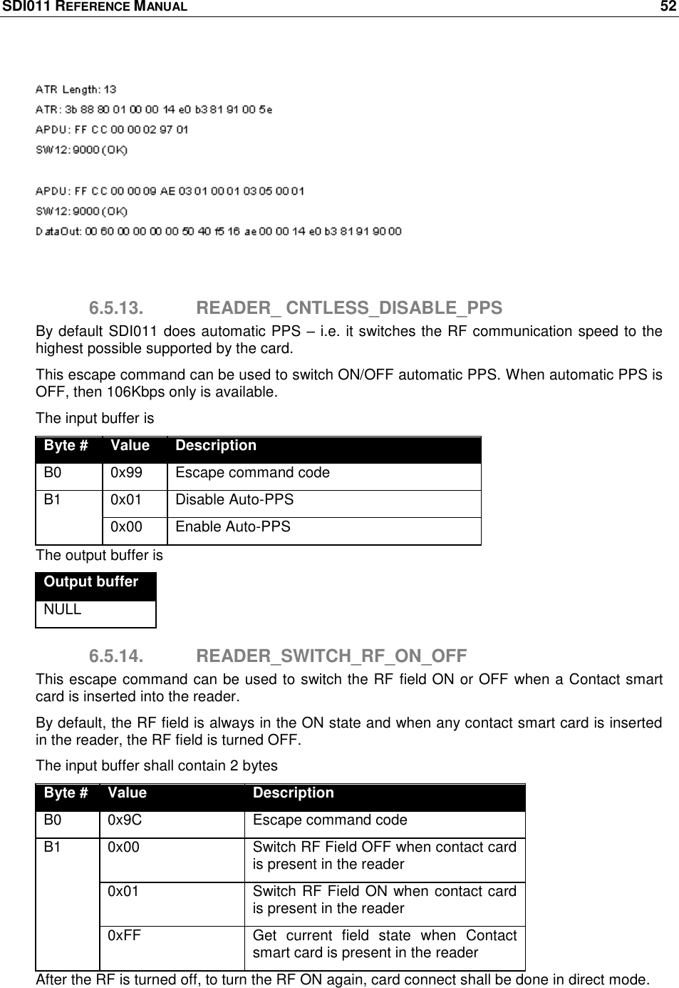 SDI011 REFERENCE MANUAL    52    6.5.13.  READER_ CNTLESS_DISABLE_PPS By default SDI011 does automatic PPS – i.e. it switches the RF communication speed to the highest possible supported by the card. This escape command can be used to switch ON/OFF automatic PPS. When automatic PPS is OFF, then 106Kbps only is available. The input buffer is Byte # Value Description B0 0x99 Escape command code B1 0x01 Disable Auto-PPS 0x00 Enable Auto-PPS The output buffer is Output buffer NULL 6.5.14.  READER_SWITCH_RF_ON_OFF This escape command can be used to switch the RF field ON or OFF when a Contact smart card is inserted into the reader. By default, the RF field is always in the ON state and when any contact smart card is inserted in the reader, the RF field is turned OFF. The input buffer shall contain 2 bytes Byte # Value Description B0 0x9C Escape command code B1 0x00 Switch RF Field OFF when contact card is present in the reader 0x01 Switch RF Field ON when contact card is present in the reader 0xFF Get  current  field  state  when  Contact smart card is present in the reader After the RF is turned off, to turn the RF ON again, card connect shall be done in direct mode. 