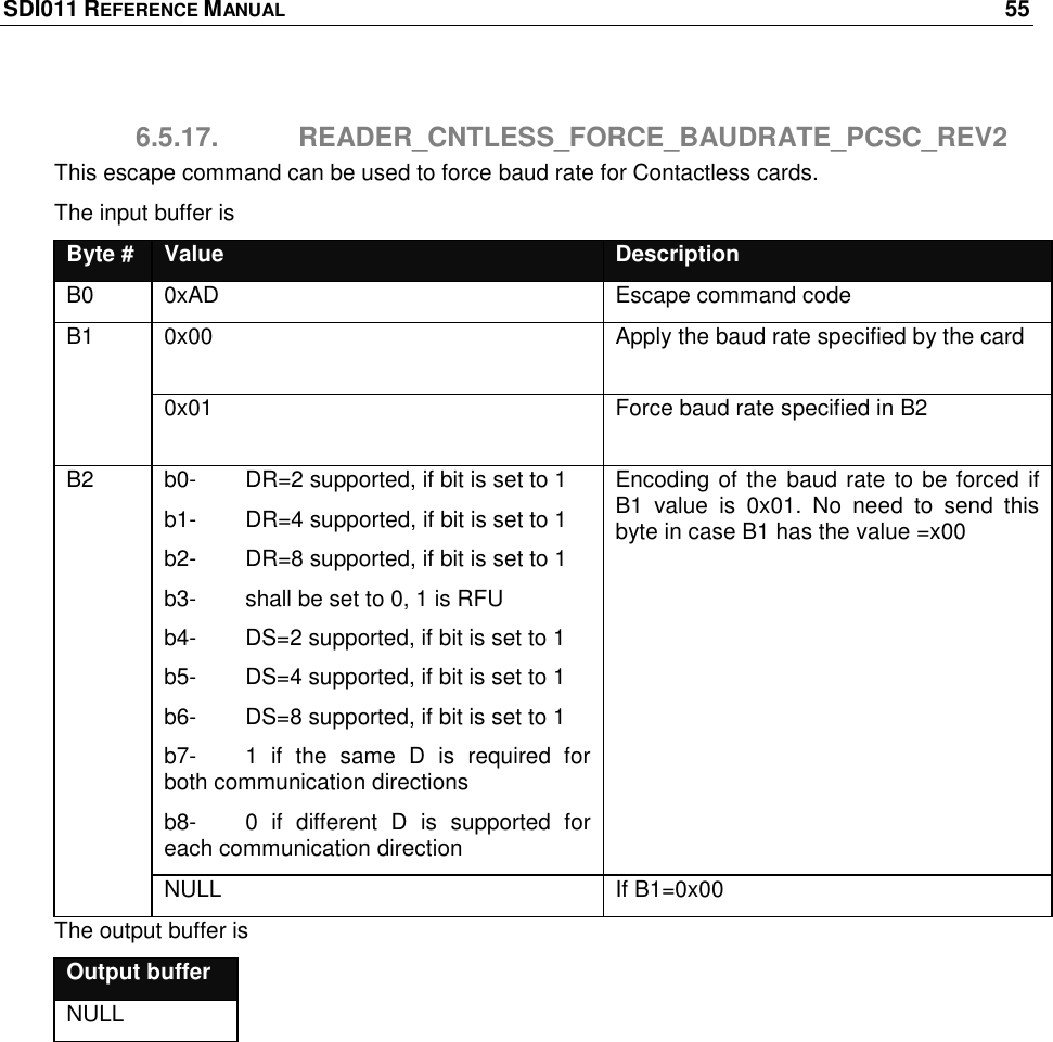 SDI011 REFERENCE MANUAL    55  6.5.17.  READER_CNTLESS_FORCE_BAUDRATE_PCSC_REV2 This escape command can be used to force baud rate for Contactless cards.  The input buffer is Byte # Value Description B0 0xAD Escape command code B1 0x00 Apply the baud rate specified by the card 0x01 Force baud rate specified in B2 B2 b0-   DR=2 supported, if bit is set to 1 b1-   DR=4 supported, if bit is set to 1 b2-  DR=8 supported, if bit is set to 1 b3-  shall be set to 0, 1 is RFU b4-  DS=2 supported, if bit is set to 1 b5-  DS=4 supported, if bit is set to 1 b6-  DS=8 supported, if bit is set to 1 b7-  1  if  the  same  D  is  required  for both communication directions b8-  0  if  different  D  is  supported  for each communication direction Encoding of the baud rate to be forced if B1  value  is  0x01.  No  need  to  send  this byte in case B1 has the value =x00 NULL If B1=0x00 The output buffer is Output buffer NULL  