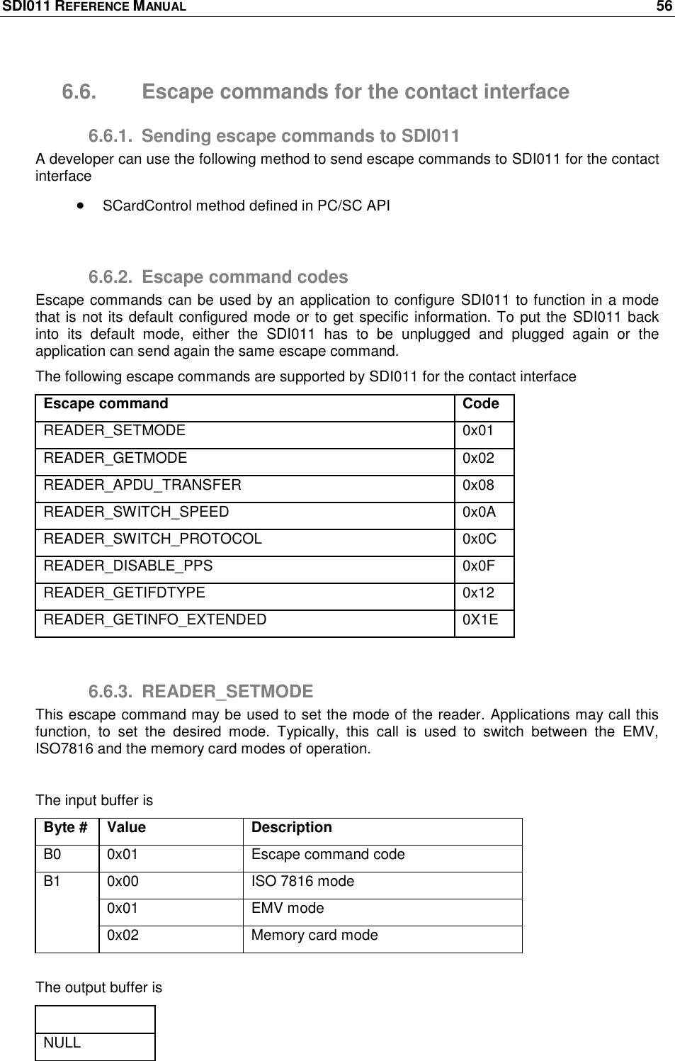 SDI011 REFERENCE MANUAL    56  6.6.  Escape commands for the contact interface 6.6.1.  Sending escape commands to SDI011 A developer can use the following method to send escape commands to SDI011 for the contact interface  SCardControl method defined in PC/SC API  6.6.2.  Escape command codes Escape commands can be used by an application to configure SDI011 to function in a mode that is not its default configured mode or to get specific information. To put the  SDI011 back into  its  default  mode,  either  the  SDI011  has  to  be  unplugged  and  plugged  again  or  the application can send again the same escape command. The following escape commands are supported by SDI011 for the contact interface Escape command Code READER_SETMODE 0x01 READER_GETMODE 0x02 READER_APDU_TRANSFER 0x08 READER_SWITCH_SPEED 0x0A READER_SWITCH_PROTOCOL 0x0C READER_DISABLE_PPS 0x0F READER_GETIFDTYPE 0x12 READER_GETINFO_EXTENDED 0X1E  6.6.3.  READER_SETMODE This escape command may be used to set the mode of the reader. Applications may call this function,  to  set  the  desired  mode.  Typically,  this  call  is  used  to  switch  between  the  EMV, ISO7816 and the memory card modes of operation.  The input buffer is Byte # Value Description B0 0x01 Escape command code B1 0x00 ISO 7816 mode 0x01 EMV mode 0x02 Memory card mode  The output buffer is Output buffer NULL 