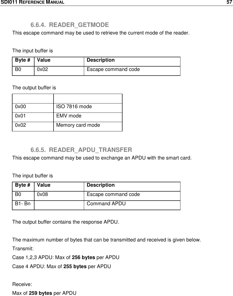 SDI011 REFERENCE MANUAL    57  6.6.4.  READER_GETMODE This escape command may be used to retrieve the current mode of the reader.   The input buffer is Byte # Value Description B0 0x02 Escape command code  The output buffer is Output buffer Description 0x00 ISO 7816 mode 0x01 EMV mode 0x02 Memory card mode  6.6.5.  READER_APDU_TRANSFER This escape command may be used to exchange an APDU with the smart card.  The input buffer is Byte # Value Description B0 0x08 Escape command code B1- Bn  Command APDU  The output buffer contains the response APDU.  The maximum number of bytes that can be transmitted and received is given below. Transmit: Case 1,2,3 APDU: Max of 256 bytes per APDU Case 4 APDU: Max of 255 bytes per APDU     Receive:  Max of 259 bytes per APDU  