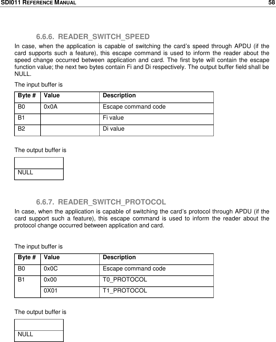 SDI011 REFERENCE MANUAL    58  6.6.6.  READER_SWITCH_SPEED In case,  when the application  is capable of switching the card‘s speed through APDU (if the card supports  such a  feature), this escape  command is used to inform the reader about the speed change  occurred between  application and card.  The first  byte will contain the escape function value; the next two bytes contain Fi and Di respectively. The output buffer field shall be NULL. The input buffer is Byte # Value Description B0 0x0A Escape command code B1  Fi value B2  Di value  The output buffer is Output buffer NULL  6.6.7.  READER_SWITCH_PROTOCOL In case, when the application is capable of switching the card‘s protocol through APDU (if the card  support  such  a  feature),  this  escape  command  is  used  to  inform  the  reader  about  the protocol change occurred between application and card.  The input buffer is Byte # Value Description B0 0x0C Escape command code B1 0x00 T0_PROTOCOL 0X01 T1_PROTOCOL  The output buffer is Output buffer NULL  