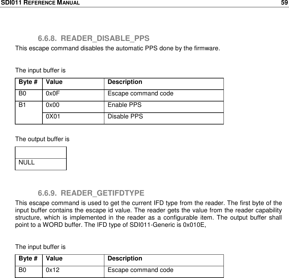 SDI011 REFERENCE MANUAL    59  6.6.8.  READER_DISABLE_PPS This escape command disables the automatic PPS done by the firmware.   The input buffer is Byte # Value Description B0 0x0F Escape command code B1 0x00 Enable PPS 0X01 Disable PPS  The output buffer is Output buffer NULL  6.6.9.  READER_GETIFDTYPE This escape command is used to get the current IFD type from the reader. The first byte of the input buffer contains the escape id value. The reader gets the value from the reader capability structure, which is  implemented in the reader as a configurable item. The output buffer shall point to a WORD buffer. The IFD type of SDI011-Generic is 0x010E,  The input buffer is Byte # Value Description B0 0x12 Escape command code  