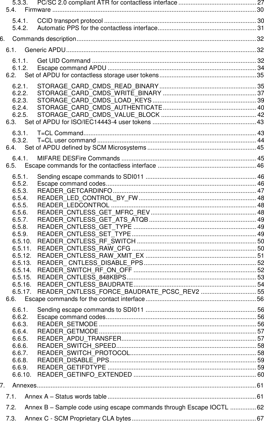   5.3.3. PC/SC 2.0 compliant ATR for contactless interface ............................................. 27 5.4. Firmware ...................................................................................................................... 30 5.4.1. CCID transport protocol ........................................................................................ 30 5.4.2. Automatic PPS for the contactless interface ......................................................... 31 6. Commands description ........................................................................................................ 32 6.1. Generic APDU .............................................................................................................. 32 6.1.1. Get UID Command ............................................................................................... 32 6.1.2. Escape command APDU ...................................................................................... 34 6.2. Set of APDU for contactless storage user tokens ........................................................ 35 6.2.1. STORAGE_CARD_CMDS_READ_BINARY ........................................................ 35 6.2.2. STORAGE_CARD_CMDS_WRITE_BINARY ...................................................... 37 6.2.3. STORAGE_CARD_CMDS_LOAD_KEYS ............................................................ 39 6.2.4. STORAGE_CARD_CMDS_AUTHENTICATE ...................................................... 40 6.2.5. STORAGE_CARD_CMDS_VALUE_BLOCK ....................................................... 42 6.3. Set of APDU for ISO/IEC14443-4 user tokens ............................................................ 43 6.3.1. T=CL Command .................................................................................................... 43 6.3.2. T=CL user command ............................................................................................ 44 6.4. Set of APDU defined by SCM Microsystems ............................................................... 45 6.4.1. MIFARE DESFire Commands .............................................................................. 45 6.5. Escape commands for the contactless interface ......................................................... 46 6.5.1. Sending escape commands to SDI011 ................................................................ 46 6.5.2. Escape command codes ....................................................................................... 46 6.5.3. READER_GETCARDINFO ................................................................................... 47 6.5.4. READER_LED_CONTROL_BY_FW .................................................................... 48 6.5.5. READER_LEDCONTROL .................................................................................... 48 6.5.6. READER_CNTLESS_GET_MFRC_REV ............................................................. 48 6.5.7. READER_CNTLESS_GET_ATS_ATQB .............................................................. 49 6.5.8. READER_CNTLESS_GET_TYPE ....................................................................... 49 6.5.9. READER_CNTLESS_SET_TYPE ........................................................................ 49 6.5.10. READER_CNTLESS_RF_SWITCH ..................................................................... 50 6.5.11. READER_CNTLESS_RAW_CFG ........................................................................ 50 6.5.12. READER_CNTLESS_RAW_XMIT_EX ................................................................ 51 6.5.13. READER_ CNTLESS_DISABLE_PPS ................................................................. 52 6.5.14. READER_SWITCH_RF_ON_OFF ....................................................................... 52 6.5.15. READER_CNTLESS_848KBPS ........................................................................... 53 6.5.16. READER_CNTLESS_BAUDRATE ....................................................................... 54 6.5.17. READER_CNTLESS_FORCE_BAUDRATE_PCSC_REV2 ................................ 55 6.6. Escape commands for the contact interface ................................................................ 56 6.6.1. Sending escape commands to SDI011 ................................................................ 56 6.6.2. Escape command codes ....................................................................................... 56 6.6.3. READER_SETMODE ........................................................................................... 56 6.6.4. READER_GETMODE ........................................................................................... 57 6.6.5. READER_APDU_TRANSFER.............................................................................. 57 6.6.6. READER_SWITCH_SPEED ................................................................................. 58 6.6.7. READER_SWITCH_PROTOCOL......................................................................... 58 6.6.8. READER_DISABLE_PPS ..................................................................................... 59 6.6.9. READER_GETIFDTYPE ...................................................................................... 59 6.6.10. READER_GETINFO_EXTENDED ....................................................................... 60 7. Annexes ............................................................................................................................... 61 7.1. Annex A – Status words table ...................................................................................... 61 7.2. Annex B – Sample code using escape commands through Escape IOCTL ............... 62 7.3. Annex C - SCM Proprietary CLA bytes ........................................................................ 67 