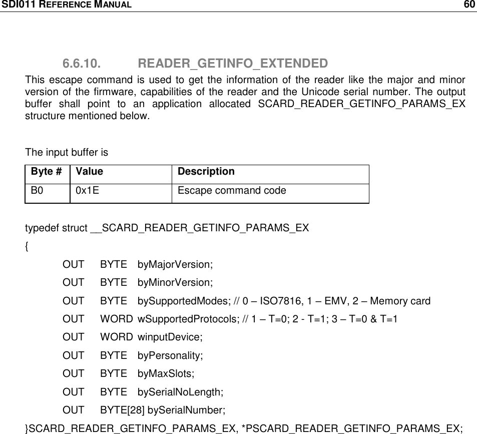 SDI011 REFERENCE MANUAL    60  6.6.10.  READER_GETINFO_EXTENDED This  escape  command is used  to  get  the  information of  the reader like  the major  and  minor version of the firmware, capabilities of the reader and the Unicode serial number. The output buffer  shall  point  to  an  application  allocated  SCARD_READER_GETINFO_PARAMS_EX structure mentioned below.  The input buffer is Byte # Value Description B0 0x1E Escape command code  typedef struct __SCARD_READER_GETINFO_PARAMS_EX {   OUT  BYTE  byMajorVersion;   OUT  BYTE  byMinorVersion;   OUT   BYTE  bySupportedModes; // 0 – ISO7816, 1 – EMV, 2 – Memory card   OUT  WORD wSupportedProtocols; // 1 – T=0; 2 - T=1; 3 – T=0 &amp; T=1   OUT  WORD winputDevice;   OUT  BYTE  byPersonality;   OUT  BYTE  byMaxSlots;   OUT  BYTE  bySerialNoLength;   OUT  BYTE[28] bySerialNumber; }SCARD_READER_GETINFO_PARAMS_EX, *PSCARD_READER_GETINFO_PARAMS_EX; 