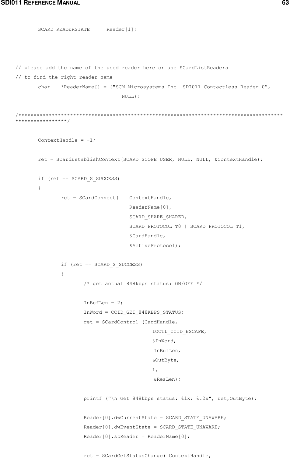 SDI011 REFERENCE MANUAL    63   SCARD_READERSTATE Reader[1];    // please add the name of the used reader here or use SCardListReaders  // to find the right reader name  char *ReaderName[] = {&quot;SCM Microsystems Inc. SDI011 Contactless Reader 0&quot;,          NULL};  /********************************************************************************************************/   ContextHandle = -1;   ret = SCardEstablishContext(SCARD_SCOPE_USER, NULL, NULL, &amp;ContextHandle);     if (ret == SCARD_S_SUCCESS)    {          ret = SCardConnect( ContextHandle,       ReaderName[0],      SCARD_SHARE_SHARED,       SCARD_PROTOCOL_T0 | SCARD_PROTOCOL_T1,       &amp;CardHandle,       &amp;ActiveProtocol);    if (ret == SCARD_S_SUCCESS)      {    /* get actual 848kbps status: ON/OFF */     InBufLen = 2;    InWord = CCID_GET_848KBPS_STATUS;    ret = SCardControl (CardHandle,                    IOCTL_CCID_ESCAPE,             &amp;InWord,          InBufLen,        &amp;OutByte,  1,          &amp;ResLen);     printf (&quot;\n Get 848kbps status: %lx: %.2x&quot;, ret,OutByte);     Reader[0].dwCurrentState = SCARD_STATE_UNAWARE;    Reader[0].dwEventState = SCARD_STATE_UNAWARE;    Reader[0].szReader = ReaderName[0];     ret = SCardGetStatusChange( ContextHandle,  