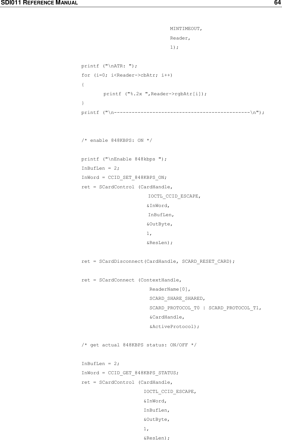 SDI011 REFERENCE MANUAL    64  MINTIMEOUT,  Reader,  1);     printf (&quot;\nATR: &quot;);    for (i=0; i&lt;Reader-&gt;cbAtr; i++)       {     printf (&quot;%.2x &quot;,Reader-&gt;rgbAtr[i]);       }    printf (&quot;\n----------------------------------------------\n&quot;);      /* enable 848KBPS: ON */     printf (&quot;\nEnable 848kbps &quot;);    InBufLen = 2;    InWord = CCID_SET_848KBPS_ON;    ret = SCardControl (CardHandle,                                          IOCTL_CCID_ESCAPE,              &amp;InWord,  InBufLen,             &amp;OutByte,         1,         &amp;ResLen);     ret = SCardDisconnect(CardHandle, SCARD_RESET_CARD);     ret = SCardConnect (ContextHandle,               ReaderName[0],              SCARD_SHARE_SHARED,               SCARD_PROTOCOL_T0 | SCARD_PROTOCOL_T1,               &amp;CardHandle,               &amp;ActiveProtocol);     /* get actual 848KBPS status: ON/OFF */     InBufLen = 2;    InWord = CCID_GET_848KBPS_STATUS;    ret = SCardControl (CardHandle,        IOCTL_CCID_ESCAPE,             &amp;InWord,        InBufLen,            &amp;OutByte,        1,               &amp;ResLen); 