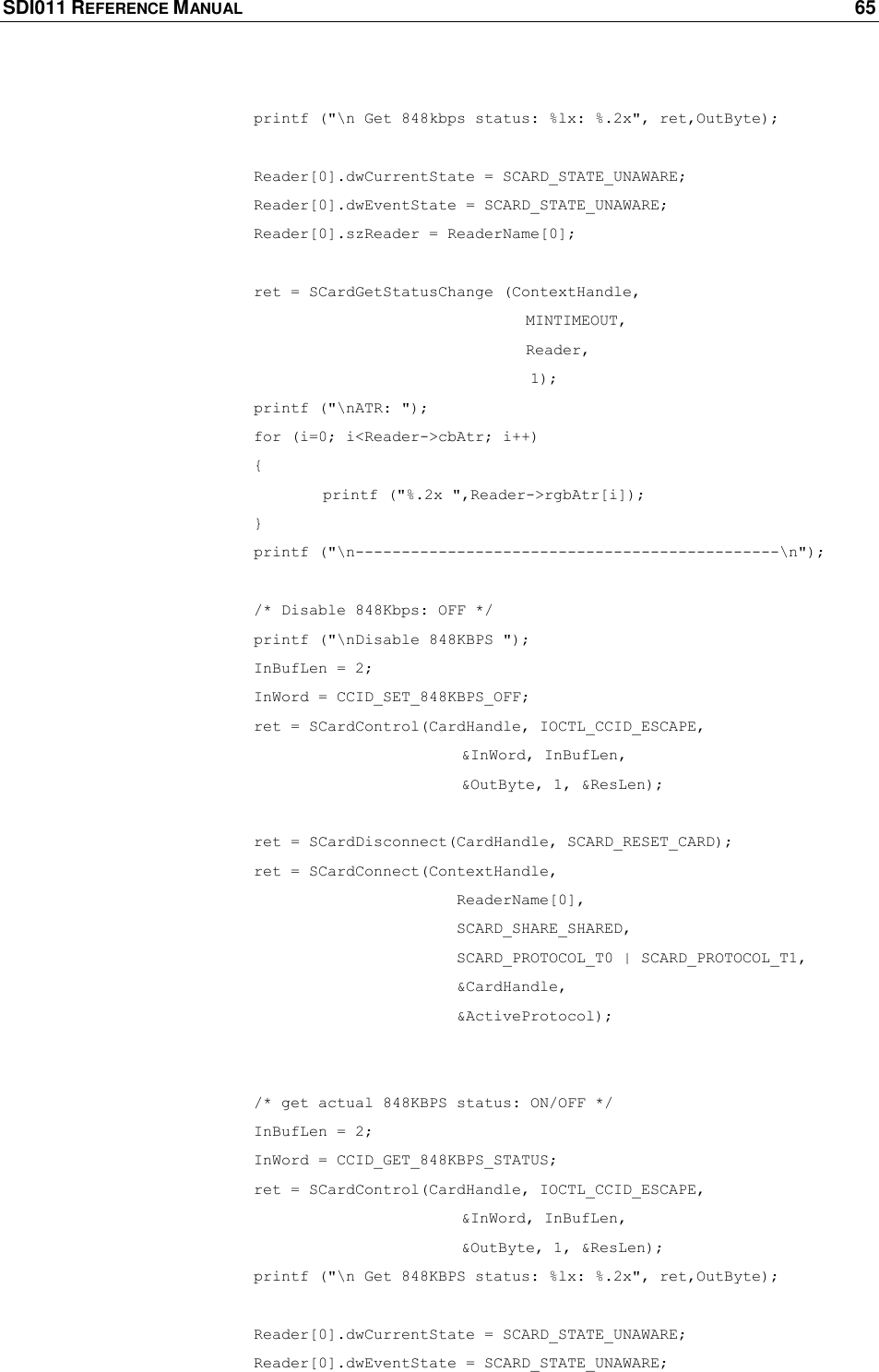 SDI011 REFERENCE MANUAL    65      printf (&quot;\n Get 848kbps status: %lx: %.2x&quot;, ret,OutByte);        Reader[0].dwCurrentState = SCARD_STATE_UNAWARE;    Reader[0].dwEventState = SCARD_STATE_UNAWARE;    Reader[0].szReader = ReaderName[0];     ret = SCardGetStatusChange (ContextHandle,                           MINTIMEOUT,         Reader,  1);      printf (&quot;\nATR: &quot;);    for (i=0; i&lt;Reader-&gt;cbAtr; i++)       {     printf (&quot;%.2x &quot;,Reader-&gt;rgbAtr[i]);       }    printf (&quot;\n----------------------------------------------\n&quot;);     /* Disable 848Kbps: OFF */    printf (&quot;\nDisable 848KBPS &quot;);    InBufLen = 2;    InWord = CCID_SET_848KBPS_OFF;    ret = SCardControl(CardHandle, IOCTL_CCID_ESCAPE,        &amp;InWord, InBufLen,       &amp;OutByte, 1, &amp;ResLen);     ret = SCardDisconnect(CardHandle, SCARD_RESET_CARD);    ret = SCardConnect(ContextHandle,              ReaderName[0],             SCARD_SHARE_SHARED,              SCARD_PROTOCOL_T0 | SCARD_PROTOCOL_T1,              &amp;CardHandle,              &amp;ActiveProtocol);      /* get actual 848KBPS status: ON/OFF */    InBufLen = 2;    InWord = CCID_GET_848KBPS_STATUS;    ret = SCardControl(CardHandle, IOCTL_CCID_ESCAPE,        &amp;InWord, InBufLen,       &amp;OutByte, 1, &amp;ResLen);    printf (&quot;\n Get 848KBPS status: %lx: %.2x&quot;, ret,OutByte);     Reader[0].dwCurrentState = SCARD_STATE_UNAWARE;    Reader[0].dwEventState = SCARD_STATE_UNAWARE; 