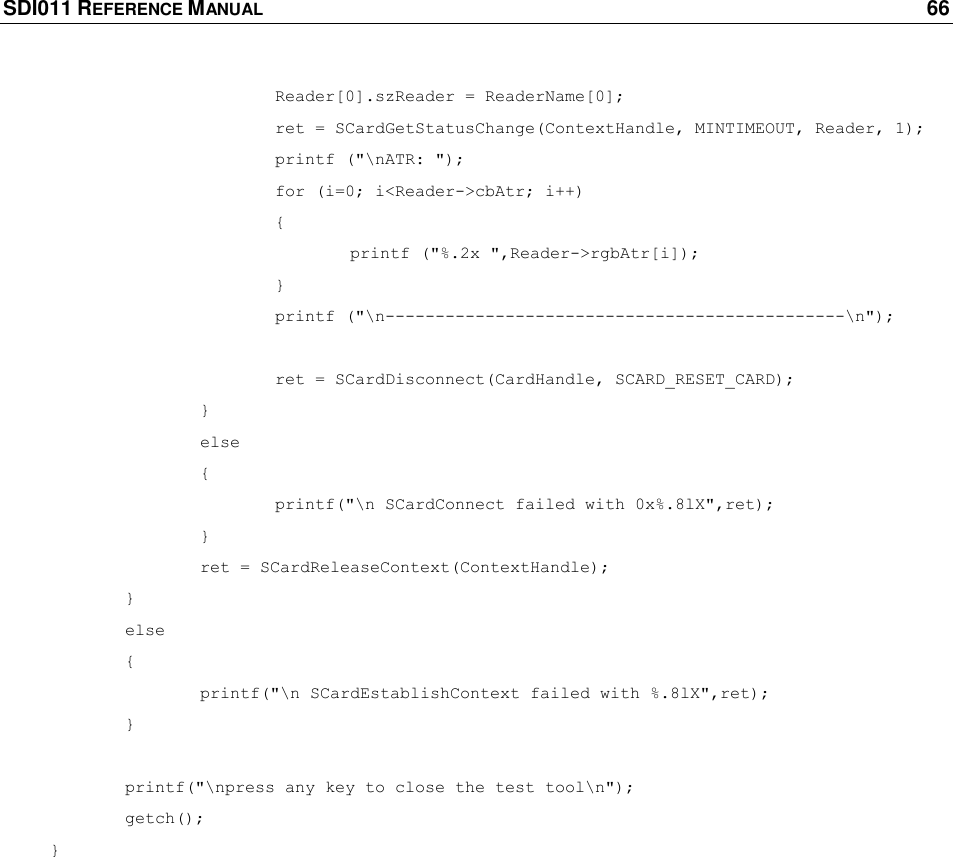 SDI011 REFERENCE MANUAL    66     Reader[0].szReader = ReaderName[0];    ret = SCardGetStatusChange(ContextHandle, MINTIMEOUT, Reader, 1);    printf (&quot;\nATR: &quot;);    for (i=0; i&lt;Reader-&gt;cbAtr; i++)       {     printf (&quot;%.2x &quot;,Reader-&gt;rgbAtr[i]);       }    printf (&quot;\n----------------------------------------------\n&quot;);     ret = SCardDisconnect(CardHandle, SCARD_RESET_CARD);     }   else     {    printf(&quot;\n SCardConnect failed with 0x%.8lX&quot;,ret);     }   ret = SCardReleaseContext(ContextHandle);   }  else   {   printf(&quot;\n SCardEstablishContext failed with %.8lX&quot;,ret);   }   printf(&quot;\npress any key to close the test tool\n&quot;);  getch(); }  