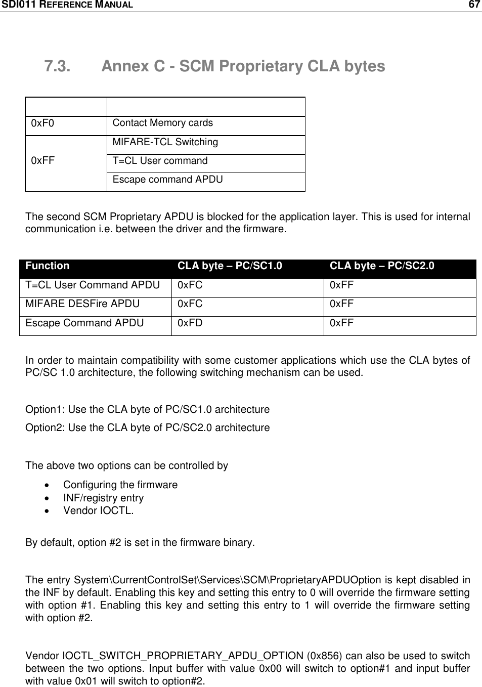 SDI011 REFERENCE MANUAL    67  7.3.  Annex C - SCM Proprietary CLA bytes  CLA Byte Function 0xF0 Contact Memory cards 0xFF MIFARE-TCL Switching T=CL User command Escape command APDU  The second SCM Proprietary APDU is blocked for the application layer. This is used for internal communication i.e. between the driver and the firmware.  Function CLA byte – PC/SC1.0 CLA byte – PC/SC2.0 T=CL User Command APDU 0xFC 0xFF MIFARE DESFire APDU 0xFC 0xFF Escape Command APDU 0xFD 0xFF  In order to maintain compatibility with some customer applications which use the CLA bytes of PC/SC 1.0 architecture, the following switching mechanism can be used.  Option1: Use the CLA byte of PC/SC1.0 architecture Option2: Use the CLA byte of PC/SC2.0 architecture  The above two options can be controlled by    Configuring the firmware   INF/registry entry   Vendor IOCTL.  By default, option #2 is set in the firmware binary.  The entry System\CurrentControlSet\Services\SCM\ProprietaryAPDUOption is kept disabled in the INF by default. Enabling this key and setting this entry to 0 will override the firmware setting with option #1. Enabling this key and setting this entry to 1 will override the firmware setting with option #2.  Vendor IOCTL_SWITCH_PROPRIETARY_APDU_OPTION (0x856) can also be used to switch between the two options. Input buffer with value 0x00 will switch to option#1 and input buffer with value 0x01 will switch to option#2.   