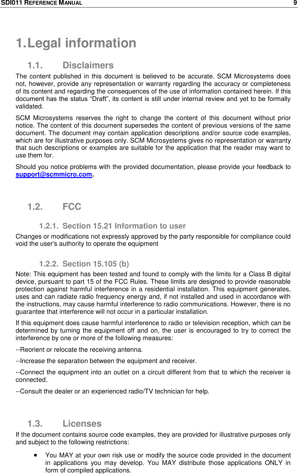 SDI011 REFERENCE MANUAL    9  1. Legal information 1.1.  Disclaimers The content published in this document is believed to be accurate. SCM Microsystems does not, however, provide any representation or warranty regarding the accuracy or completeness of its content and regarding the consequences of the use of information contained herein. If this document has the status ―Draft‖, its content is still under internal review and yet to be formally validated. SCM  Microsystems  reserves  the  right  to  change  the  content  of  this  document  without  prior notice. The content of this document supersedes the content of previous versions of the same document. The document may contain application descriptions and/or source code examples, which are for illustrative purposes only. SCM Microsystems gives no representation or warranty that such descriptions or examples are suitable for the application that the reader may want to use them for.  Should you notice problems with the provided documentation, please provide your feedback to support@scmmicro.com.   1.2.  FCC 1.2.1.  Section 15.21 Information to user Changes or modifications not expressly approved by the party responsible for compliance could void the user&apos;s authority to operate the equipment 1.2.2.  Section 15.105 (b) Note: This equipment has been tested and found to comply with the limits for a Class B digital device, pursuant to part 15 of the FCC Rules. These limits are designed to provide reasonable protection against harmful interference in a residential installation. This equipment generates, uses and can radiate radio frequency energy and, if not installed and used in accordance with the instructions, may cause harmful interference to radio communications. However, there is no guarantee that interference will not occur in a particular installation. If this equipment does cause harmful interference to radio or television reception, which can be determined by turning the equipment off and on, the user is encouraged to try to correct the interference by one or more of the following measures: --Reorient or relocate the receiving antenna. --Increase the separation between the equipment and receiver. --Connect the equipment into an outlet on a circuit different from that to which the receiver is connected. --Consult the dealer or an experienced radio/TV technician for help.  1.3.  Licenses If the document contains source code examples, they are provided for illustrative purposes only and subject to the following restrictions:   You MAY at your own risk use or modify the source code provided in the document in  applications  you  may  develop.  You  MAY  distribute  those  applications  ONLY  in form of compiled applications. 