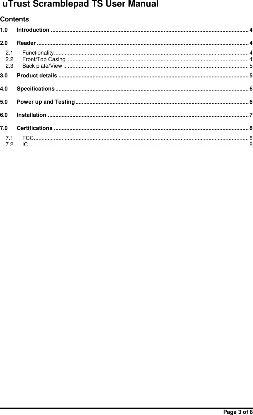 uTrust Scramblepad TS User ManualPage 3 of 8Contents1.0 Introduction ................................................................................................................................ 42.0 Reader .........................................................................................................................................42.1 Functionality.............................................................................................................................. 42.2 Front/Top Casing ...................................................................................................................... 42.3 Back plate/View ........................................................................................................................ 53.0 Product details ........................................................................................................................... 54.0 Specifications ............................................................................................................................. 65.0 Power up and Testing ................................................................................................................66.0 Installation ..................................................................................................................................77.0 Certifications .............................................................................................................................. 87.1 FCC........................................................................................................................................... 87.2 IC ..............................................................................................................................................8