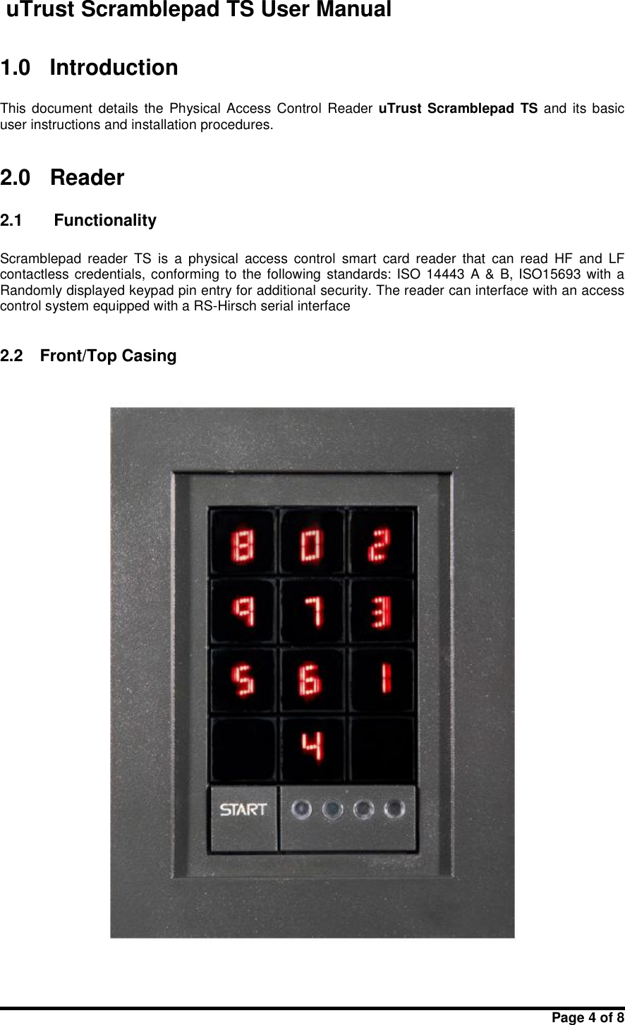 uTrust Scramblepad TS User ManualPage 4 of 81.0 IntroductionThis document  details  the  Physical  Access  Control Reader uTrust Scramblepad TS and  its basicuser instructions and installation procedures.2.0 Reader2.1 FunctionalityScramblepad reader TS is  a  physical access  control smart  card  reader that  can  read HF and  LFcontactless credentials, conforming to the following standards: ISO  14443 A &amp; B, ISO15693 with aRandomly displayed keypad pin entry for additional security. The reader can interface with an accesscontrol system equipped with a RS-Hirsch serial interface2.2 Front/Top Casing