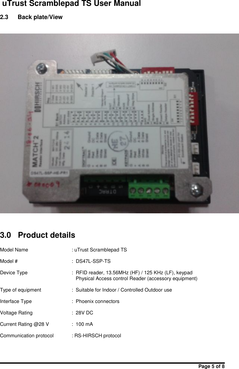 uTrust Scramblepad TS User ManualPage 5 of 82.3 Back plate/View3.0 Product detailsModel Name : uTrust Scramblepad TSModel # : DS47L-SSP-TSDevice Type : RFID reader, 13.56MHz (HF) / 125 KHz (LF), keypadPhysical Access control Reader (accessory equipment)Type of equipment : Suitable for Indoor / Controlled Outdoor useInterface Type : Phoenix connectorsVoltage Rating : 28V DCCurrent Rating @28 V : 100 mACommunication protocol : RS-HIRSCH protocol