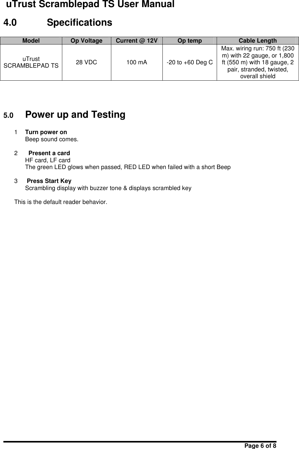 uTrust Scramblepad TS User ManualPage 6 of 84.0 SpecificationsModelOp VoltageCurrent @ 12VOp tempCable LengthuTrustSCRAMBLEPAD TS28 VDC100 mA-20 to +60 Deg CMax. wiring run: 750 ft (230m) with 22 gauge, or 1,800ft (550 m) with 18 gauge, 2pair, stranded, twisted,overall shield5.0 Power up and Testing1Turn power onBeep sound comes.2Present a cardHF card, LF cardThe green LED glows when passed, RED LED when failed with a short Beep3Press Start KeyScrambling display with buzzer tone &amp; displays scrambled keyThis is the default reader behavior.