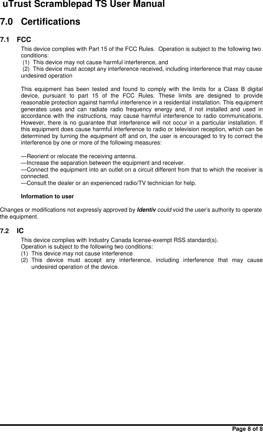 uTrust Scramblepad TS User ManualPage 8 of 87.0 Certifications7.1 FCCThis device complies with Part 15 of the FCC Rules. Operation is subject to the following twoconditions:(1) This device may not cause harmful interference, and(2) This device must accept any interference received, including interference that may causeundesired operationThis  equipment  has  been  tested  and  found  to  comply  with  the  limits  for  a  Class  B  digitaldevice,  pursuant  to  part  15  of  the  FCC  Rules.  These  limits  are  designed  to  providereasonable protection against harmful interference in a residential installation. This equipmentgenerates  uses  and  can  radiate  radio  frequency  energy  and,  if  not  installed  and  used  inaccordance with  the instructions,  may cause harmful interference  to radio  communications.However, there is no guarantee that interference will not occur in a particular installation. Ifthis equipment does cause harmful interference to radio or television reception, which can bedetermined by turning the equipment off and on, the user is encouraged to try to correct theinterference by one or more of the following measures:—Reorient or relocate the receiving antenna.—Increase the separation between the equipment and receiver.—Connect the equipment into an outlet on a circuit different from that to which the receiver isconnected.—Consult the dealer or an experienced radio/TV technician for help.Information to userChanges or modifications not expressly approved by Identiv could void the user&apos;s authority to operatethe equipment.7.2 ICThis device complies with Industry Canada license-exempt RSS standard(s).Operation is subject to the following two conditions:(1) This device may not cause interference(2) This  device  must  accept  any  interference,  including  interference  that  may  causeundesired operation of the device.