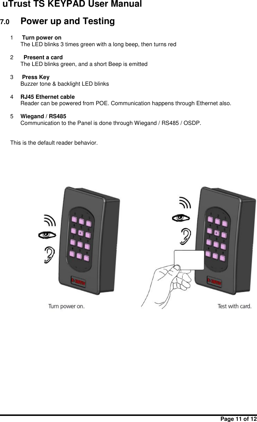 uTrust TS KEYPAD User ManualPage 11 of 127.0 Power up and Testing1Turn power onThe LED blinks 3 times green with a long beep, then turns red2Present a cardThe LED blinks green, and a short Beep is emitted3Press KeyBuzzer tone &amp; backlight LED blinks4RJ45 Ethernet cableReader can be powered from POE. Communication happens through Ethernet also.5Wiegand / RS485Communication to the Panel is done through Wiegand / RS485 / OSDP.This is the default reader behavior.