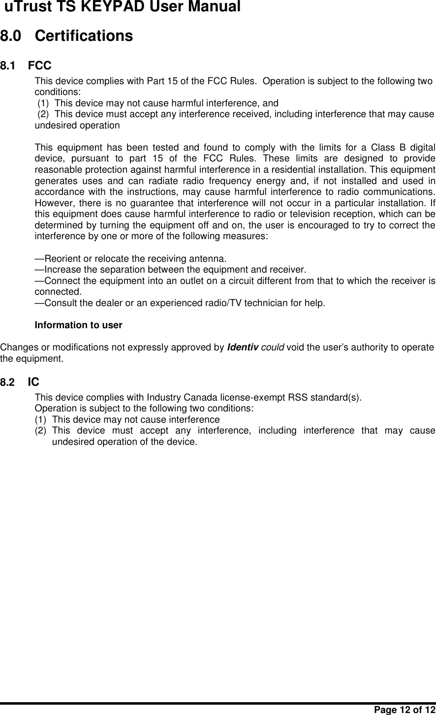 uTrust TS KEYPAD User ManualPage 12 of 128.0 Certifications8.1 FCCThis device complies with Part 15 of the FCC Rules. Operation is subject to the following twoconditions:(1) This device may not cause harmful interference, and(2) This device must accept any interference received, including interference that may causeundesired operationThis  equipment  has  been  tested  and  found  to  comply  with  the  limits  for  a  Class  B  digitaldevice,  pursuant  to  part  15  of  the  FCC  Rules.  These  limits  are  designed  to  providereasonable protection against harmful interference in a residential installation. This equipmentgenerates  uses  and  can  radiate  radio  frequency  energy  and,  if  not  installed  and  used  inaccordance with the instructions, may  cause harmful interference to radio communications.However, there is no guarantee that interference will not occur in a particular installation. Ifthis equipment does cause harmful interference to radio or television reception, which can bedetermined by turning the equipment off and on, the user is encouraged to try to correct theinterference by one or more of the following measures:—Reorient or relocate the receiving antenna.—Increase the separation between the equipment and receiver.—Connect the equipment into an outlet on a circuit different from that to which the receiver isconnected.—Consult the dealer or an experienced radio/TV technician for help.Information to userChanges or modifications not expressly approved by Identiv could void the user&apos;s authority to operatethe equipment.8.2 ICThis device complies with Industry Canada license-exempt RSS standard(s).Operation is subject to the following two conditions:(1) This device may not cause interference(2) This  device  must  accept  any  interference,  including  interference  that  may  causeundesired operation of the device.