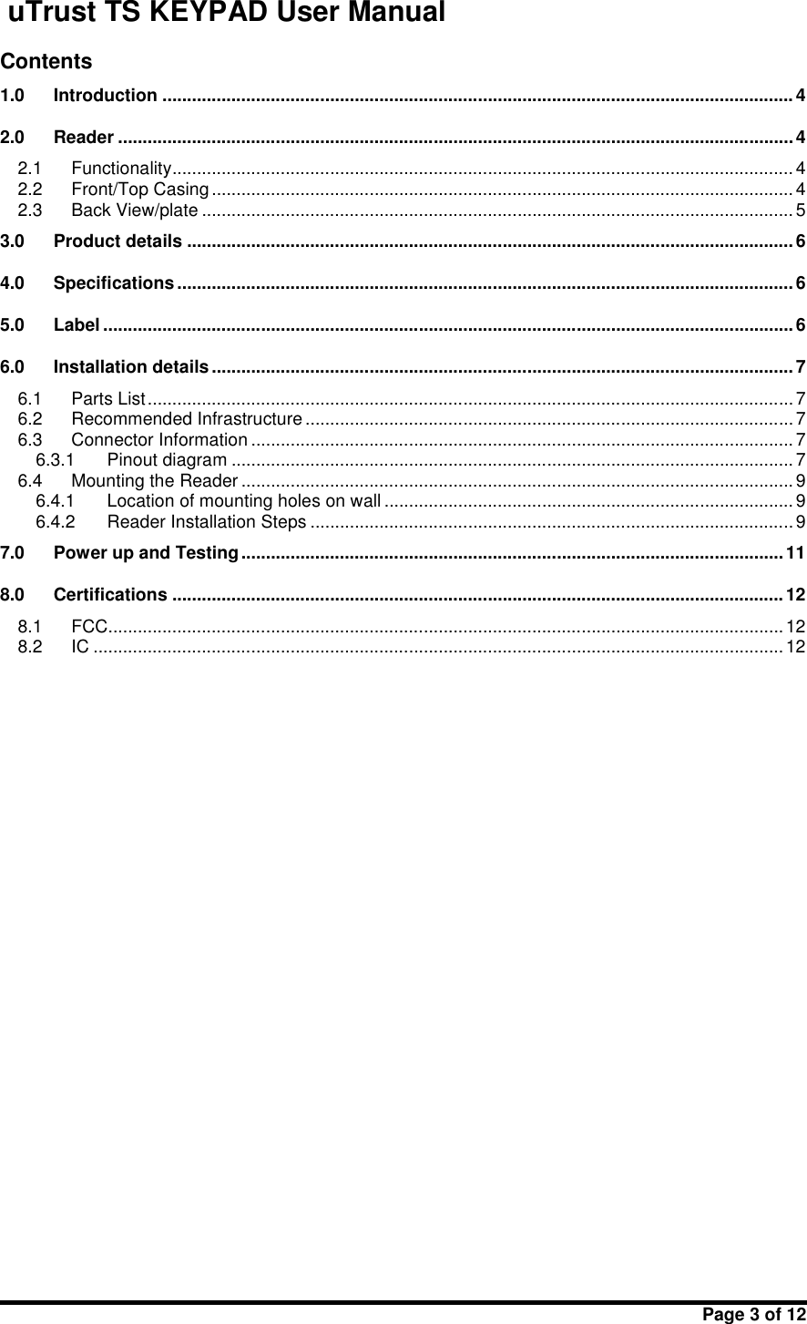 uTrust TS KEYPAD User ManualPage 3 of 12Contents1.0 Introduction ................................................................................................................................ 42.0 Reader .........................................................................................................................................42.1 Functionality.............................................................................................................................. 42.2 Front/Top Casing......................................................................................................................42.3 Back View/plate ........................................................................................................................ 53.0 Product details ...........................................................................................................................64.0 Specifications ............................................................................................................................. 65.0 Label ............................................................................................................................................66.0 Installation details......................................................................................................................76.1 Parts List................................................................................................................................... 76.2 Recommended Infrastructure ................................................................................................... 76.3 Connector Information .............................................................................................................. 76.3.1 Pinout diagram .................................................................................................................. 76.4 Mounting the Reader ................................................................................................................ 96.4.1 Location of mounting holes on wall ................................................................................... 96.4.2 Reader Installation Steps ..................................................................................................97.0 Power up and Testing..............................................................................................................118.0 Certifications ............................................................................................................................128.1 FCC.........................................................................................................................................128.2 IC ............................................................................................................................................12