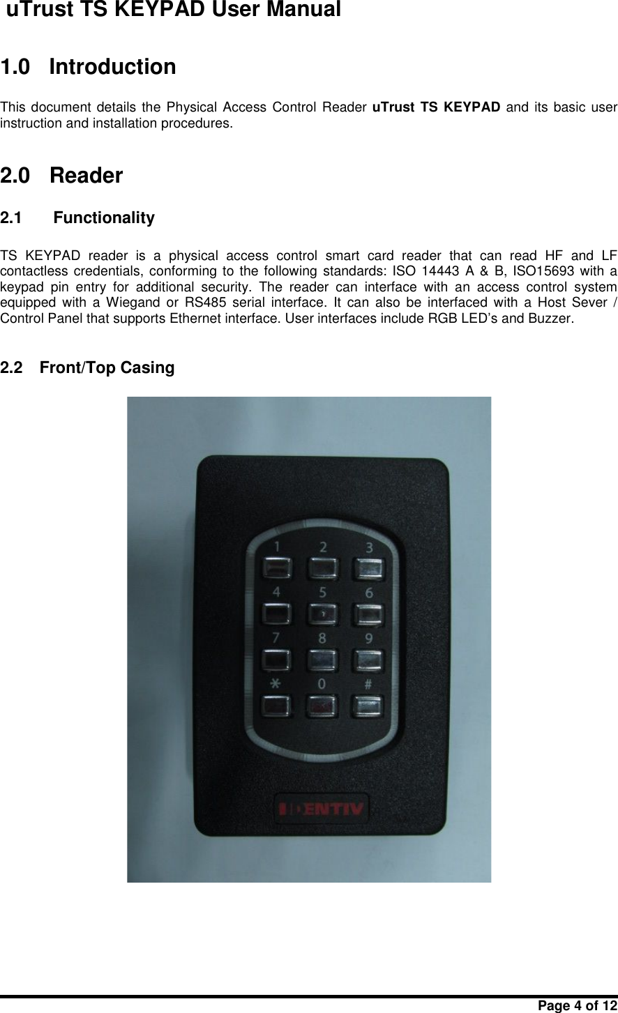 uTrust TS KEYPAD User ManualPage 4 of 121.0 IntroductionThis document details the Physical Access Control Reader uTrust TS KEYPAD and its basic userinstruction and installation procedures.2.0 Reader2.1 FunctionalityTS KEYPAD reader  is  a  physical access  control smart  card  reader that  can  read HF and  LFcontactless credentials, conforming to the following standards: ISO 14443 A &amp; B, ISO15693 with akeypad  pin  entry for  additional  security. The  reader  can  interface  with  an  access  control  systemequipped  with  a  Wiegand  or  RS485 serial interface.  It  can also  be  interfaced  with  a  Host  Sever  /Control Panel that supports Ethernet interface. User interfaces include RGB LED’s and Buzzer.2.2 Front/Top Casing