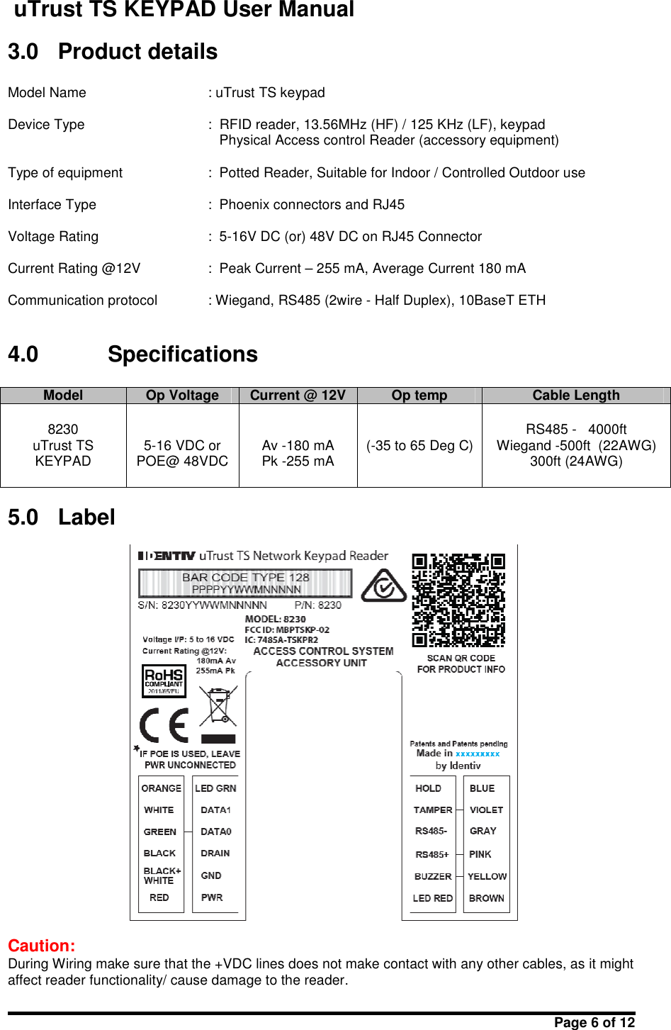 uTrust TS KEYPAD User ManualPage 6 of 123.0 Product detailsModel Name : uTrust TS keypadDevice Type : RFID reader, 13.56MHz (HF) / 125 KHz (LF), keypadPhysical Access control Reader (accessory equipment)Type of equipment : Potted Reader, Suitable for Indoor / Controlled Outdoor useInterface Type : Phoenix connectors and RJ45Voltage Rating : 5-16V DC (or) 48V DC on RJ45 ConnectorCurrent Rating @12V : Peak Current – 255 mA, Average Current 180 mACommunication protocol : Wiegand, RS485 (2wire - Half Duplex), 10BaseT ETH4.0 SpecificationsModelOp VoltageCurrent @ 12VOp tempCable Length8230uTrust TSKEYPAD5-16 VDC orPOE@ 48VDCAv -180 mAPk -255 mA(-35 to 65 Deg C)RS485 - 4000ftWiegand -500ft  (22AWG)300ft (24AWG)5.0 LabelCaution:During Wiring make sure that the +VDC lines does not make contact with any other cables, as it mightaffect reader functionality/ cause damage to the reader.