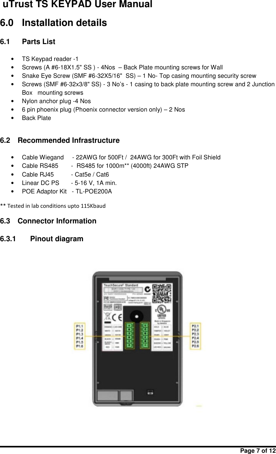 uTrust TS KEYPAD User ManualPage 7 of 126.0 Installation details6.1 Parts List•TS Keypad reader -1•Screws (A #6-18X1.5&quot; SS ) - 4Nos – Back Plate mounting screws for Wall•Snake Eye Screw (SMF #6-32X5/16&quot;  SS) – 1 No- Top casing mounting security screw•Screws (SMF #6-32x3/8&quot; SS) - 3 No’s - 1 casing to back plate mounting screw and 2 JunctionBox   mounting screws•Nylon anchor plug -4 Nos•6 pin phoenix plug (Phoenix connector version only) – 2 Nos•Back Plate6.2 Recommended Infrastructure•Cable Wiegand - 22AWG for 500Ft / 24AWG for 300Ft with Foil Shield•Cable RS485 - RS485 for 1000m** (4000ft) 24AWG STP•Cable RJ45 - Cat5e / Cat6•Linear DC PS - 5-16 V, 1A min.•POE Adaptor Kit - TL-POE200A** Tested in lab conditions upto 115Kbaud6.3 Connector Information6.3.1 Pinout diagram