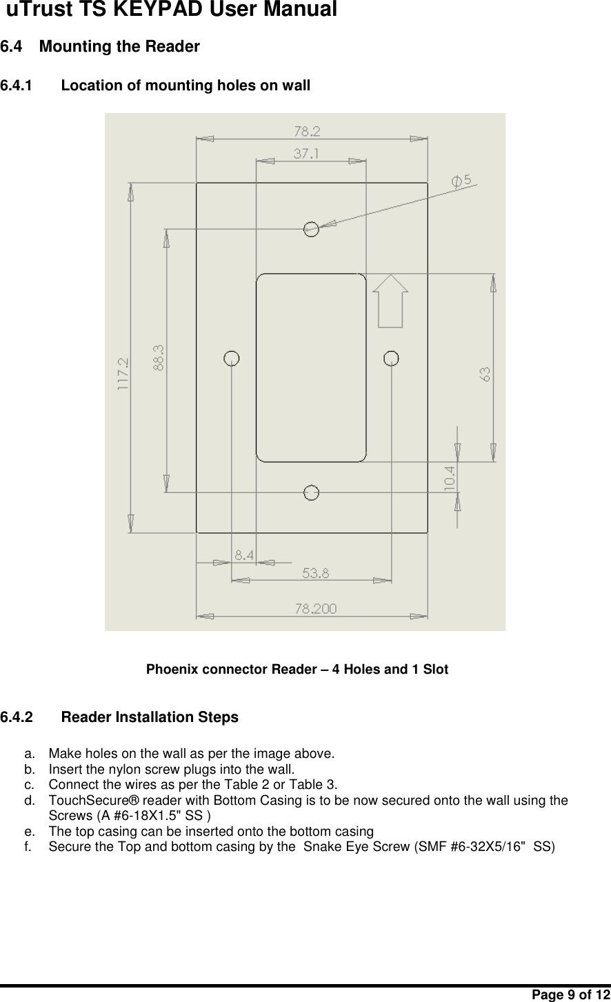 uTrust TS KEYPAD User ManualPage 9 of 126.4 Mounting the Reader6.4.1 Location of mounting holes on wallPhoenix connector Reader – 4 Holes and 1 Slot6.4.2 Reader Installation Stepsa. Make holes on the wall as per the image above.b. Insert the nylon screw plugs into the wall.c. Connect the wires as per the Table 2 or Table 3.d. TouchSecure® reader with Bottom Casing is to be now secured onto the wall using theScrews (A #6-18X1.5&quot; SS )e. The top casing can be inserted onto the bottom casingf. Secure the Top and bottom casing by the Snake Eye Screw (SMF #6-32X5/16&quot;  SS)