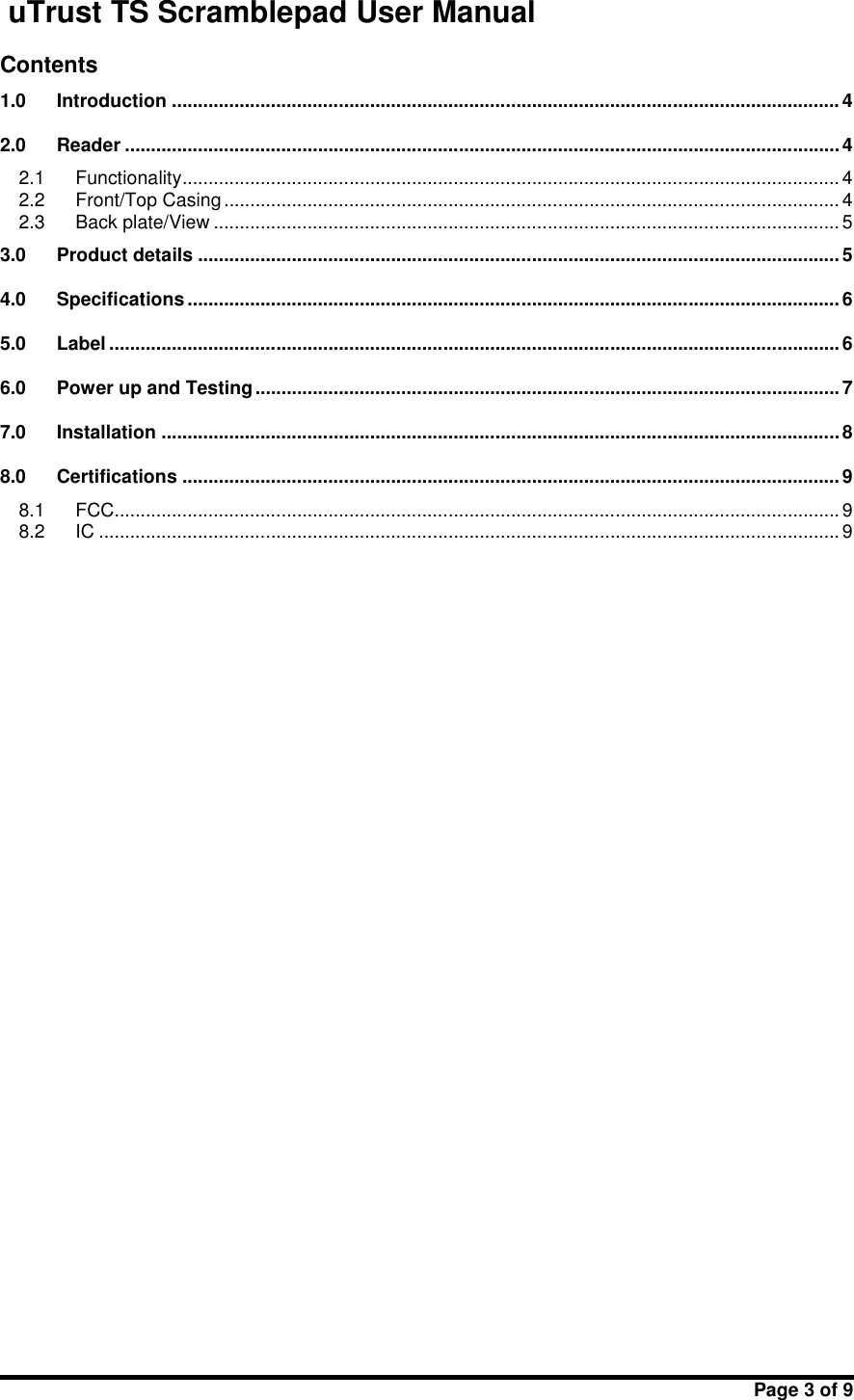 uTrust TS Scramblepad User ManualPage 3 of 9Contents1.0 Introduction ................................................................................................................................ 42.0 Reader .........................................................................................................................................42.1 Functionality.............................................................................................................................. 42.2 Front/Top Casing ...................................................................................................................... 42.3 Back plate/View ........................................................................................................................ 53.0 Product details ........................................................................................................................... 54.0 Specifications ............................................................................................................................. 65.0 Label ............................................................................................................................................ 66.0 Power up and Testing ................................................................................................................77.0 Installation ..................................................................................................................................88.0 Certifications .............................................................................................................................. 98.1 FCC........................................................................................................................................... 98.2 IC ..............................................................................................................................................9