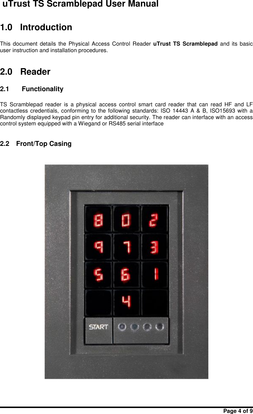 uTrust TS Scramblepad User ManualPage 4 of 91.0 IntroductionThis document  details  the  Physical  Access  Control Reader uTrust TS Scramblepad and  its basicuser instruction and installation procedures.2.0 Reader2.1 FunctionalityTS Scramblepad reader  is  a  physical access  control smart  card  reader that  can  read HF and  LFcontactless credentials, conforming to the following standards: ISO  14443 A &amp; B, ISO15693 with aRandomly displayed keypad pin entry for additional security. The reader can interface with an accesscontrol system equipped with a Wiegand or RS485 serial interface2.2 Front/Top Casing