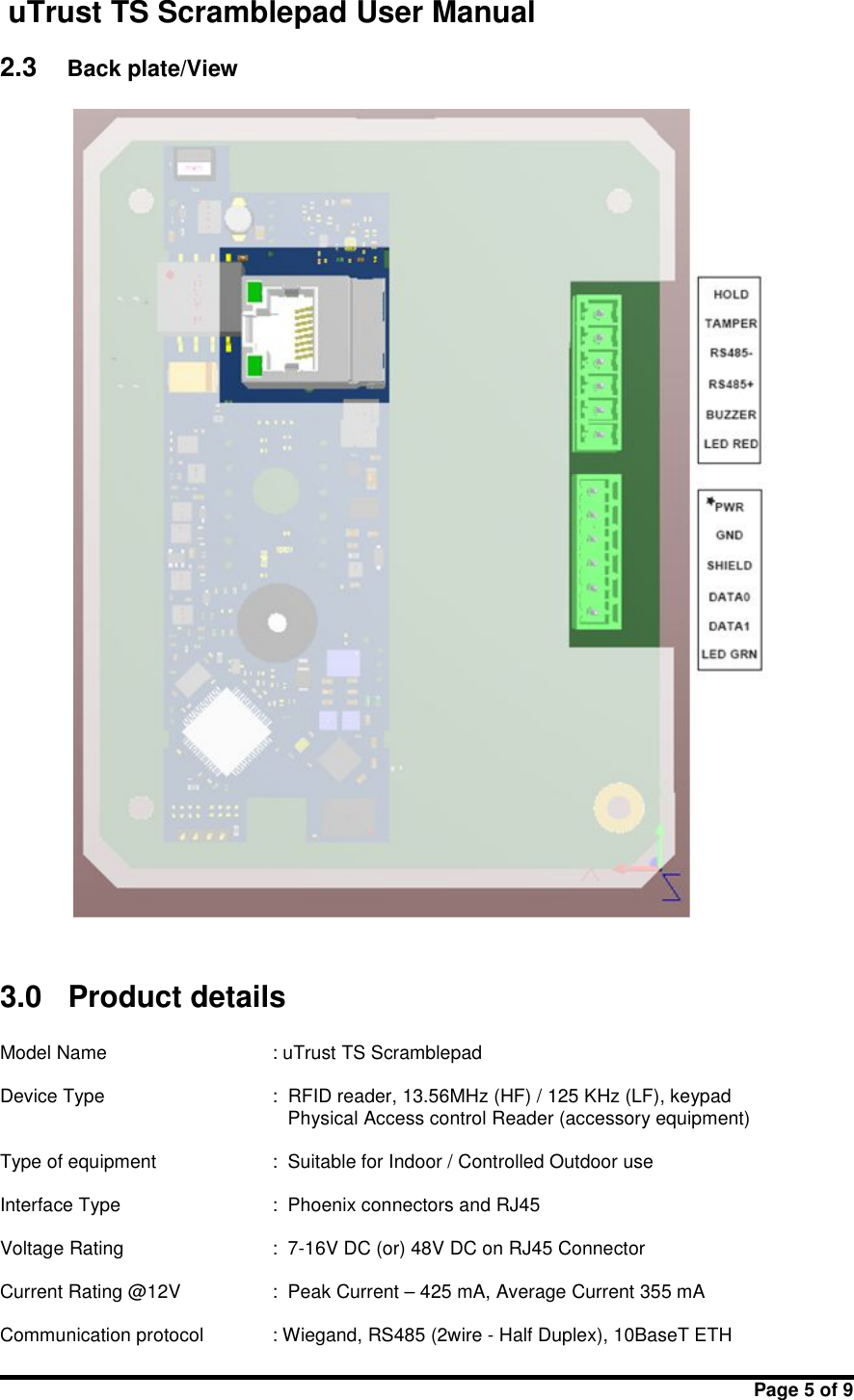 uTrust TS Scramblepad User ManualPage 5 of 92.3 Back plate/View3.0 Product detailsModel Name : uTrust TS ScramblepadDevice Type : RFID reader, 13.56MHz (HF) / 125 KHz (LF), keypadPhysical Access control Reader (accessory equipment)Type of equipment : Suitable for Indoor / Controlled Outdoor useInterface Type : Phoenix connectors and RJ45Voltage Rating : 7-16V DC (or) 48V DC on RJ45 ConnectorCurrent Rating @12V : Peak Current – 425 mA, Average Current 355 mACommunication protocol : Wiegand, RS485 (2wire - Half Duplex), 10BaseT ETH