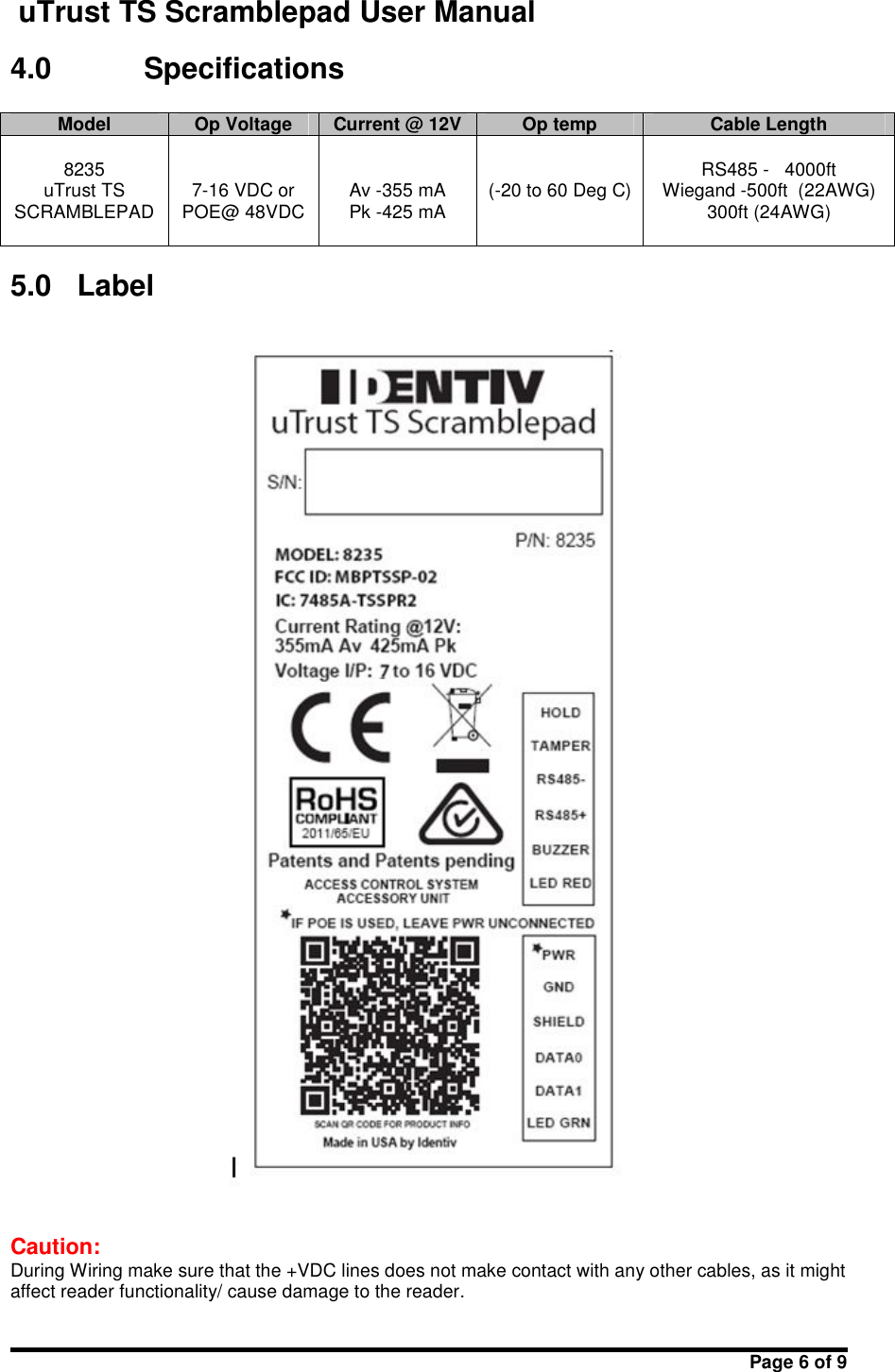 uTrust TS Scramblepad User ManualPage 6 of 94.0 SpecificationsModelOp VoltageCurrent @ 12VOp tempCable Length8235uTrust TSSCRAMBLEPAD7-16 VDC orPOE@ 48VDCAv -355 mAPk -425 mA(-20 to 60 Deg C)RS485 - 4000ftWiegand -500ft  (22AWG)300ft (24AWG)5.0 LabelCaution:During Wiring make sure that the +VDC lines does not make contact with any other cables, as it mightaffect reader functionality/ cause damage to the reader.