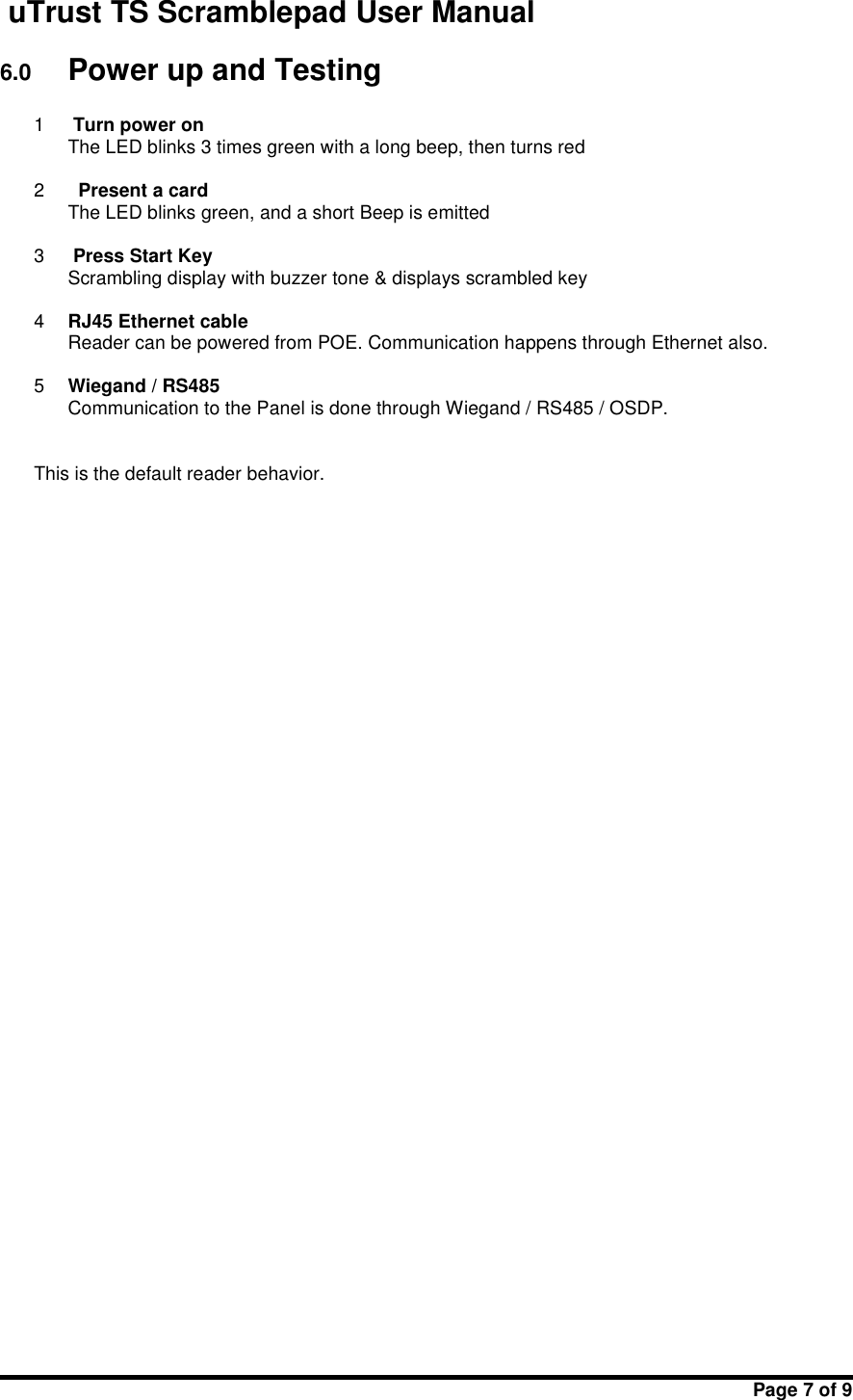 uTrust TS Scramblepad User ManualPage 7 of 96.0 Power up and Testing1Turn power onThe LED blinks 3 times green with a long beep, then turns red2Present a cardThe LED blinks green, and a short Beep is emitted3Press Start KeyScrambling display with buzzer tone &amp; displays scrambled key4RJ45 Ethernet cableReader can be powered from POE. Communication happens through Ethernet also.5Wiegand / RS485Communication to the Panel is done through Wiegand / RS485 / OSDP.This is the default reader behavior.