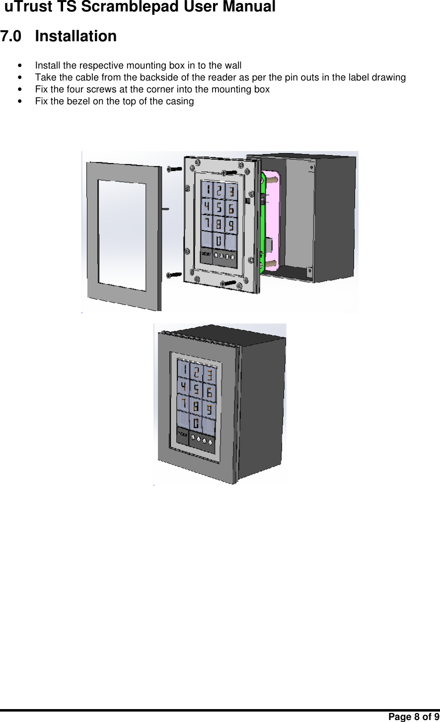 uTrust TS Scramblepad User ManualPage 8 of 97.0 Installation•Install the respective mounting box in to the wall•Take the cable from the backside of the reader as per the pin outs in the label drawing•Fix the four screws at the corner into the mounting box•Fix the bezel on the top of the casing