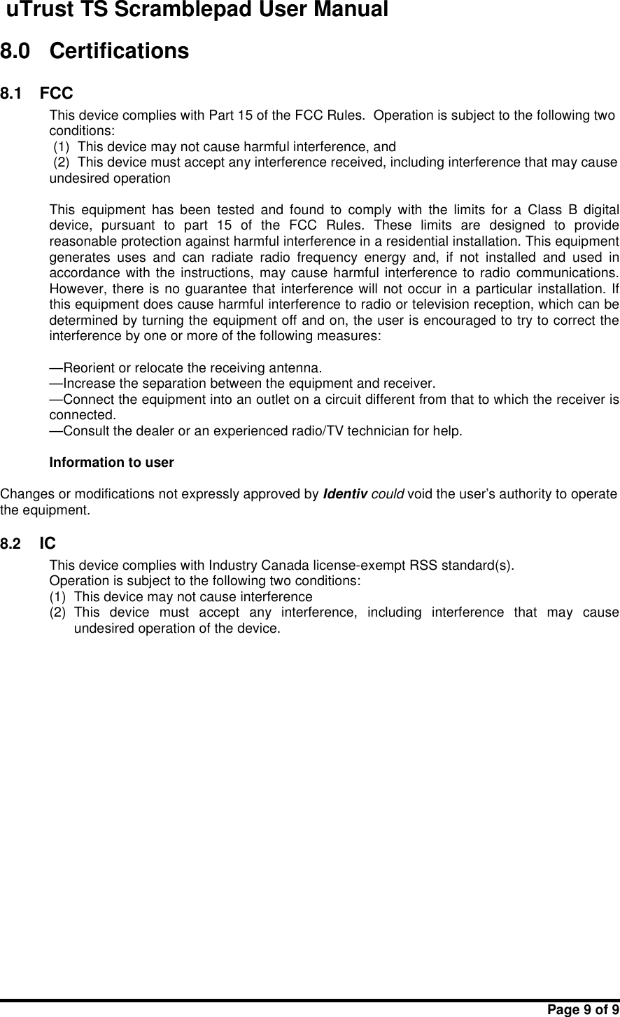 uTrust TS Scramblepad User ManualPage 9 of 98.0 Certifications8.1 FCCThis device complies with Part 15 of the FCC Rules. Operation is subject to the following twoconditions:(1) This device may not cause harmful interference, and(2) This device must accept any interference received, including interference that may causeundesired operationThis  equipment  has  been  tested  and  found  to  comply  with  the  limits  for  a  Class  B  digitaldevice,  pursuant  to  part  15  of  the  FCC  Rules.  These  limits  are  designed  to  providereasonable protection against harmful interference in a residential installation. This equipmentgenerates  uses  and  can  radiate  radio  frequency  energy  and,  if  not  installed  and  used  inaccordance with  the instructions,  may cause harmful interference  to radio  communications.However, there is no guarantee that interference will not occur in a  particular installation. Ifthis equipment does cause harmful interference to radio or television reception, which can bedetermined by turning the equipment off and on, the user is encouraged to try to correct theinterference by one or more of the following measures:—Reorient or relocate the receiving antenna.—Increase the separation between the equipment and receiver.—Connect the equipment into an outlet on a circuit different from that to which the receiver isconnected.—Consult the dealer or an experienced radio/TV technician for help.Information to userChanges or modifications not expressly approved by Identiv could void the user&apos;s authority to operatethe equipment.8.2 ICThis device complies with Industry Canada license-exempt RSS standard(s).Operation is subject to the following two conditions:(1) This device may not cause interference(2) This  device  must  accept  any  interference,  including  interference  that  may  causeundesired operation of the device.