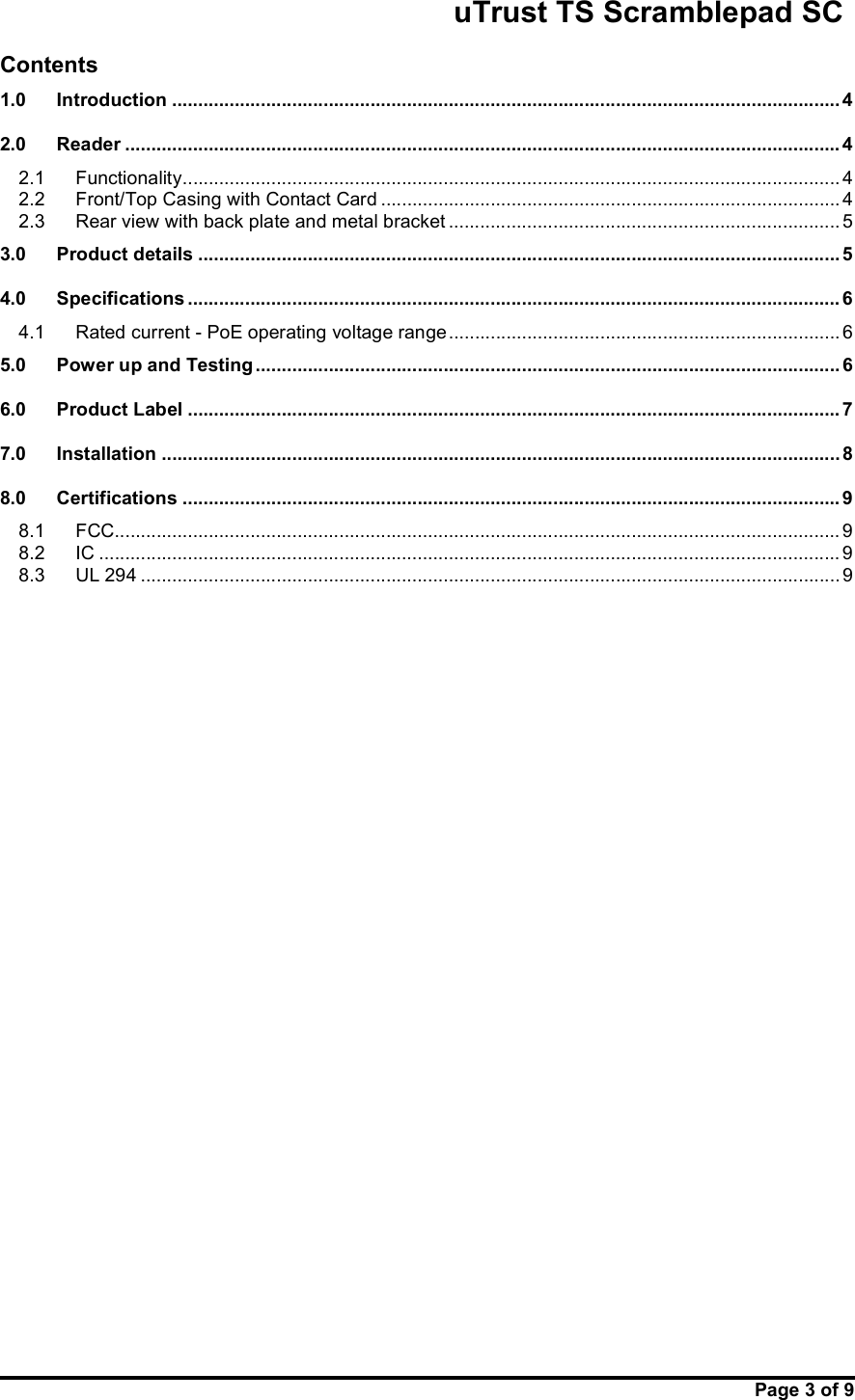                                                       uTrust TS Scramblepad SC     Page 3 of 9  Contents 1.0 Introduction ................................................................................................................................ 4 2.0 Reader ......................................................................................................................................... 4 2.1 Functionality .............................................................................................................................. 4 2.2 Front/Top Casing with Contact Card ........................................................................................ 4 2.3 Rear view with back plate and metal bracket ........................................................................... 5 3.0 Product details ........................................................................................................................... 5 4.0 Specifications ............................................................................................................................. 6 4.1 Rated current - PoE operating voltage range ........................................................................... 6 5.0 Power up and Testing ................................................................................................................ 6 6.0 Product Label ............................................................................................................................. 7 7.0 Installation .................................................................................................................................. 8 8.0 Certifications .............................................................................................................................. 9 8.1 FCC........................................................................................................................................... 9 8.2 IC .............................................................................................................................................. 9 8.3 UL 294 ...................................................................................................................................... 9     