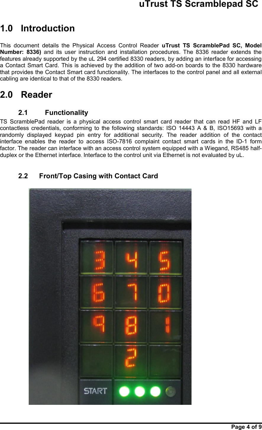                                                       uTrust TS Scramblepad SC     Page 4 of 9  1.0  Introduction  This  document  details  the  Physical  Access  Control  Reader  uTrust  TS  ScramblePad  SC,  Model Number:  8336)  and  its  user  instruction  and  installation  procedures.  The  8336  reader  extends  the features already supported by the uL 294 certified 8330 readers, by adding an interface for accessing a Contact Smart Card.  This is achieved by the addition  of two add-on  boards  to the 8330 hardware that provides the Contact Smart card functionality. The interfaces to the control panel and all external cabling are identical to that of the 8330 readers. 2.0  Reader 2.1     Functionality TS  ScramblePad  reader  is  a  physical  access  control  smart  card  reader  that  can  read  HF  and  LF contactless  credentials,  conforming  to  the  following  standards:  ISO  14443  A  &amp;  B,  ISO15693  with  a randomly  displayed  keypad  pin  entry  for  additional  security.  The  reader  addition  of  the  contact interface  enables  the  reader  to  access  ISO-7816  complaint  contact  smart  cards  in  the  ID-1  form factor. The reader can interface with an access control system equipped with a Wiegand, RS485 half-duplex or the Ethernet interface. Interface to the control unit via Ethernet is not evaluated by uL.  2.2  Front/Top Casing with Contact Card    