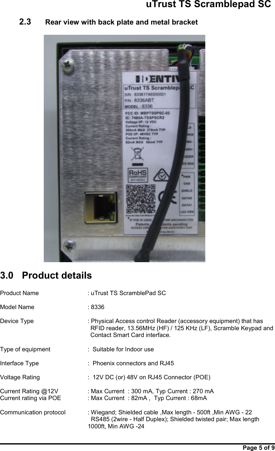                                                       uTrust TS Scramblepad SC     Page 5 of 9  2.3    Rear view with back plate and metal bracket         3.0  Product details   Product Name       : uTrust TS ScramblePad SC  Model Name       : 8336  Device Type     : Physical Access control Reader (accessory equipment) that has    RFID reader, 13.56MHz (HF) / 125 KHz (LF), Scramble Keypad and Contact Smart Card interface.  Type of equipment  :  Suitable for Indoor use   Interface Type      :  Phoenix connectors and RJ45  Voltage Rating      :  12V DC (or) 48V on RJ45 Connector (POE)  Current Rating @12V     : Max Current  : 300 mA, Typ Current : 270 mA Current rating via POE    : Max Current  : 82mA ,  Typ Current : 68mA  Communication protocol    : Wiegand; Shielded cable ,Max length - 500ft ,Min AWG - 22   RS485 (2wire - Half Duplex); Shielded twisted pair; Max length       1000ft, Min AWG -24 