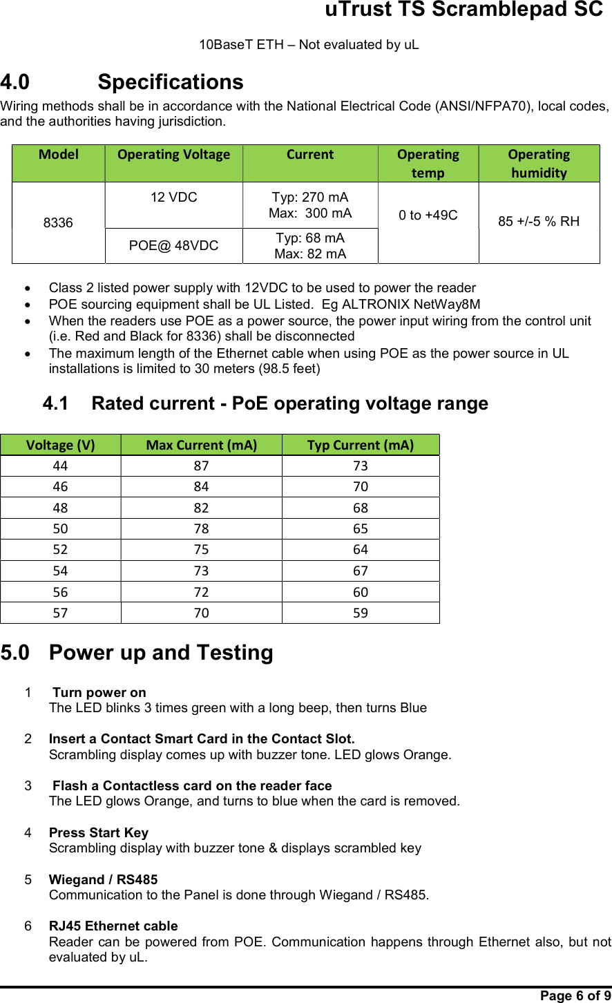                                                       uTrust TS Scramblepad SC     Page 6 of 9   10BaseT ETH – Not evaluated by uL 4.0    Specifications Wiring methods shall be in accordance with the National Electrical Code (ANSI/NFPA70), local codes, and the authorities having jurisdiction.  Model   Operating Voltage  Current   Operating temp Operating humidity  8336  12 VDC  Typ: 270 mA Max:  300 mA  0 to +49C     85 +/-5 % RH POE@ 48VDC  Typ: 68 mA Max: 82 mA    Class 2 listed power supply with 12VDC to be used to power the reader   POE sourcing equipment shall be UL Listed.  Eg ALTRONIX NetWay8M   When the readers use POE as a power source, the power input wiring from the control unit (i.e. Red and Black for 8336) shall be disconnected   The maximum length of the Ethernet cable when using POE as the power source in UL installations is limited to 30 meters (98.5 feet) 4.1  Rated current - PoE operating voltage range  Voltage (V)  Max Current (mA)  Typ Current (mA) 44  87  73 46  84  70 48  82  68 50  78  65 52  75  64 54  73  67 56  72  60 57  70  59 5.0  Power up and Testing  1   Turn power on    The LED blinks 3 times green with a long beep, then turns Blue    2  Insert a Contact Smart Card in the Contact Slot. Scrambling display comes up with buzzer tone. LED glows Orange.   3   Flash a Contactless card on the reader face   The LED glows Orange, and turns to blue when the card is removed.  4  Press Start Key Scrambling display with buzzer tone &amp; displays scrambled key    5  Wiegand / RS485 Communication to the Panel is done through Wiegand / RS485.   6  RJ45 Ethernet cable Reader can be powered from POE.  Communication  happens through Ethernet also, but not evaluated by uL. 