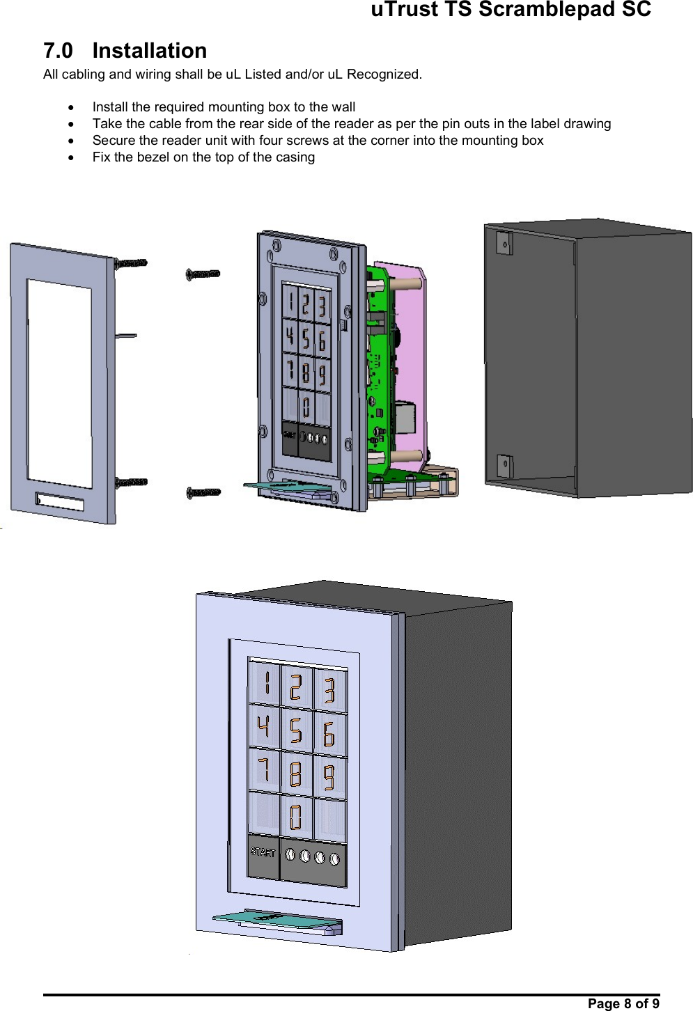                                                       uTrust TS Scramblepad SC     Page 8 of 9  7.0  Installation  All cabling and wiring shall be uL Listed and/or uL Recognized.    Install the required mounting box to the wall   Take the cable from the rear side of the reader as per the pin outs in the label drawing   Secure the reader unit with four screws at the corner into the mounting box   Fix the bezel on the top of the casing          