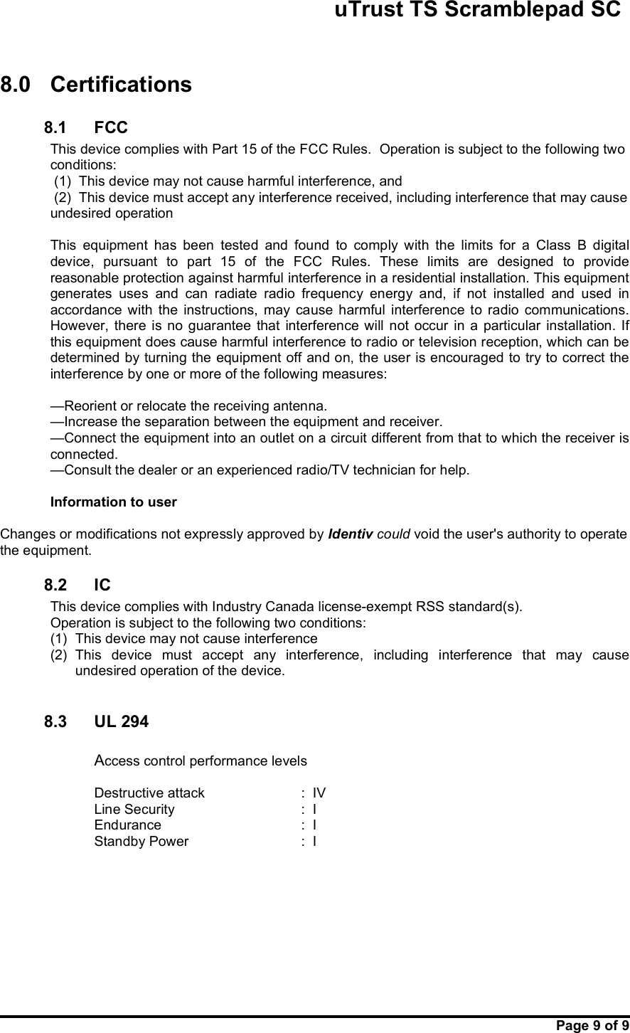                                                       uTrust TS Scramblepad SC     Page 9 of 9   8.0  Certifications  8.1  FCC  This device complies with Part 15 of the FCC Rules.  Operation is subject to the following two conditions:   (1)  This device may not cause harmful interference, and  (2)  This device must accept any interference received, including interference that may cause        undesired operation  This  equipment  has  been  tested  and  found  to  comply  with  the  limits  for  a  Class  B  digital device,  pursuant  to  part  15  of  the  FCC  Rules.  These  limits  are  designed  to  provide reasonable protection against harmful interference in a residential installation. This equipment generates  uses  and  can  radiate  radio  frequency  energy  and,  if  not  installed  and  used  in accordance  with  the  instructions,  may  cause  harmful  interference  to  radio  communications. However,  there  is no  guarantee  that  interference  will  not  occur  in a  particular  installation.  If this equipment does cause harmful interference to radio or television reception, which can be determined by turning the equipment off and on, the user is encouraged to try to correct the interference by one or more of the following measures:  —Reorient or relocate the receiving antenna. —Increase the separation between the equipment and receiver. —Connect the equipment into an outlet on a circuit different from that to which the receiver is connected. —Consult the dealer or an experienced radio/TV technician for help.  Information to user  Changes or modifications not expressly approved by Identiv could void the user&apos;s authority to operate the equipment. 8.2  IC This device complies with Industry Canada license-exempt RSS standard(s). Operation is subject to the following two conditions:  (1)  This device may not cause interference (2)  This  device  must  accept  any  interference,  including  interference  that  may  cause undesired operation of the device.  8.3  UL 294  Access control performance levels  Destructive attack    :  IV Line Security      :  I Endurance      :  I Standby Power      :  I   