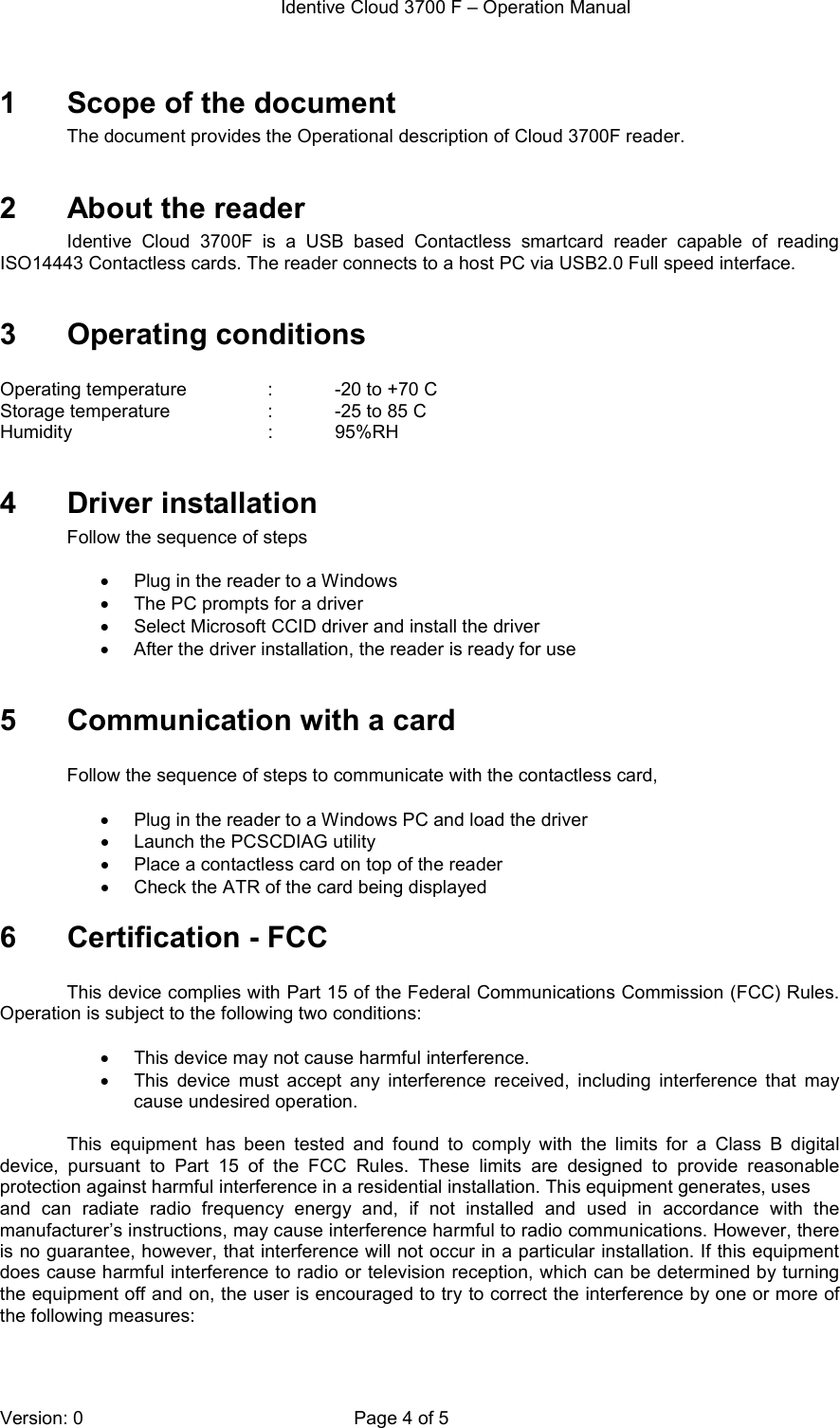  Identive Cloud 3700 F – Operation Manual  Version: 0  Page 4 of 5 1  Scope of the document The document provides the Operational description of Cloud 3700F reader.   2  About the reader Identive  Cloud  3700F  is  a  USB  based  Contactless  smartcard  reader  capable  of  reading ISO14443 Contactless cards. The reader connects to a host PC via USB2.0 Full speed interface.   3  Operating conditions  Operating temperature    :    -20 to +70 C Storage temperature    :   -25 to 85 C Humidity                           :   95%RH  4  Driver installation Follow the sequence of steps   •  Plug in the reader to a Windows  •  The PC prompts for a driver •  Select Microsoft CCID driver and install the driver •  After the driver installation, the reader is ready for use  5  Communication with a card  Follow the sequence of steps to communicate with the contactless card,  •  Plug in the reader to a Windows PC and load the driver •  Launch the PCSCDIAG utility •  Place a contactless card on top of the reader •  Check the ATR of the card being displayed 6  Certification - FCC  This device complies with Part 15 of the Federal Communications Commission (FCC) Rules. Operation is subject to the following two conditions:  •  This device may not cause harmful interference. •  This  device  must  accept  any  interference  received,  including  interference  that  may cause undesired operation.  This  equipment  has  been  tested  and  found  to  comply  with  the  limits  for  a  Class  B  digital device,  pursuant  to  Part  15  of  the  FCC  Rules.  These  limits  are  designed  to  provide  reasonable protection against harmful interference in a residential installation. This equipment generates, uses and  can  radiate  radio  frequency  energy  and,  if  not  installed  and  used  in  accordance  with  the manufacturer’s instructions, may cause interference harmful to radio communications. However, there is no guarantee, however, that interference will not occur in a particular installation. If this equipment does cause harmful interference to radio or television reception, which can be determined by turning the equipment off and on, the user is encouraged to try to correct the interference by one or more of the following measures:  