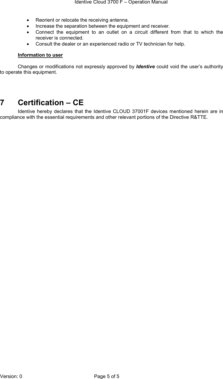  Identive Cloud 3700 F – Operation Manual  Version: 0  Page 5 of 5 •  Reorient or relocate the receiving antenna. •  Increase the separation between the equipment and receiver. •  Connect  the  equipment  to  an  outlet  on  a  circuit  different  from  that  to  which  the receiver is connected. •  Consult the dealer or an experienced radio or TV technician for help.  Information to user  Changes or modifications not expressly approved by Identive could void the user’s authority to operate this equipment.    7  Certification – CE Identive  hereby  declares  that  the  Identive CLOUD 37001F  devices  mentioned  herein  are  in compliance with the essential requirements and other relevant portions of the Directive R&amp;TTE. 