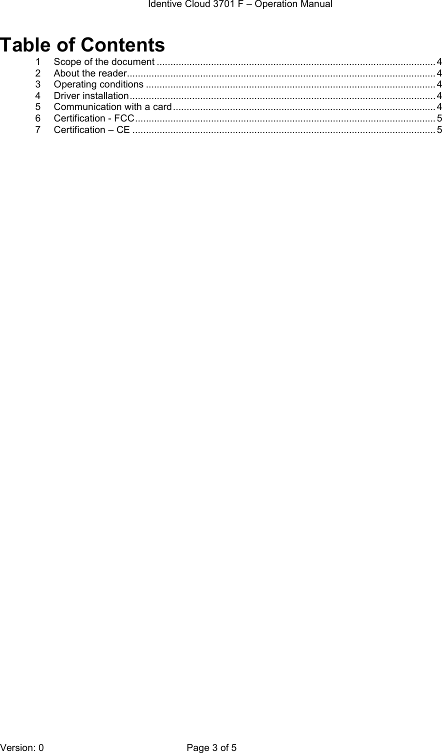  Identive Cloud 3701 F – Operation Manual  Version: 0  Page 3 of 5 Table of Contents 1 Scope of the document ....................................................................................................... 4 2 About the reader.................................................................................................................. 4 3 Operating conditions ........................................................................................................... 4 4 Driver installation ................................................................................................................. 4 5 Communication with a card ................................................................................................. 4 6 Certification - FCC ............................................................................................................... 5 7 Certification – CE ................................................................................................................ 5  
