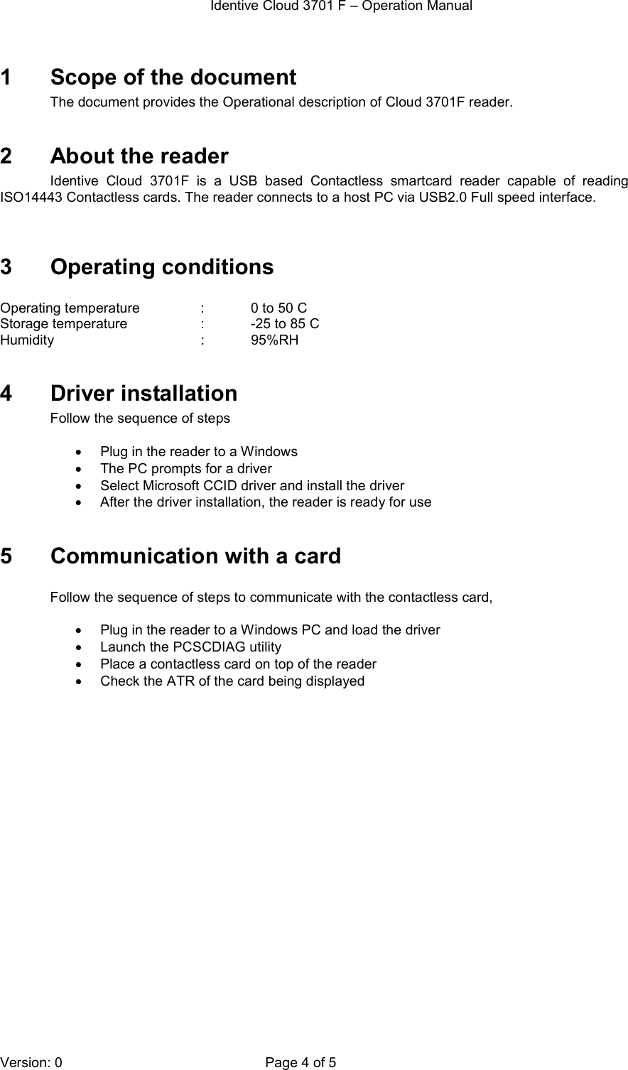  Identive Cloud 3701 F – Operation Manual  Version: 0  Page 4 of 5 1  Scope of the document The document provides the Operational description of Cloud 3701F reader.   2  About the reader Identive  Cloud  3701F  is  a  USB  based  Contactless  smartcard  reader  capable  of  reading ISO14443 Contactless cards. The reader connects to a host PC via USB2.0 Full speed interface.    3  Operating conditions  Operating temperature    :    0 to 50 C Storage temperature    :   -25 to 85 C Humidity                           :   95%RH  4  Driver installation Follow the sequence of steps   •  Plug in the reader to a Windows  •  The PC prompts for a driver •  Select Microsoft CCID driver and install the driver •  After the driver installation, the reader is ready for use  5  Communication with a card  Follow the sequence of steps to communicate with the contactless card,  •  Plug in the reader to a Windows PC and load the driver •  Launch the PCSCDIAG utility •  Place a contactless card on top of the reader •  Check the ATR of the card being displayed  