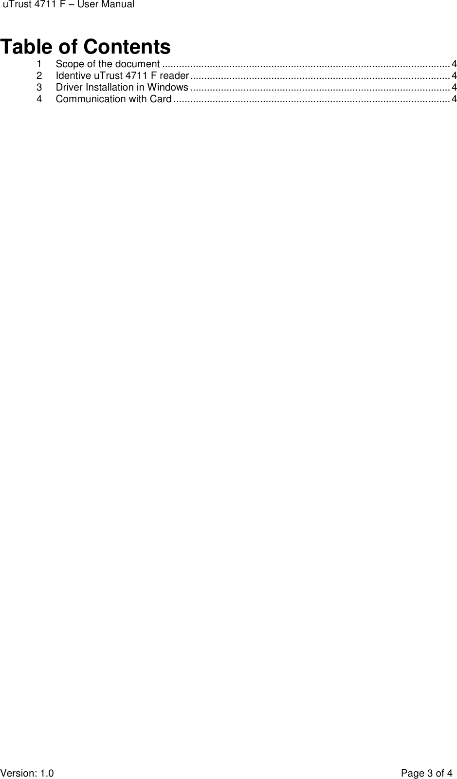  uTrust 4711 F – User Manual  Version: 1.0    Page 3 of 4 Table of Contents 1 Scope of the document ....................................................................................................... 4 2 Identive uTrust 4711 F reader ............................................................................................. 4 3 Driver Installation in Windows ............................................................................................. 4 4 Communication with Card ................................................................................................... 4  